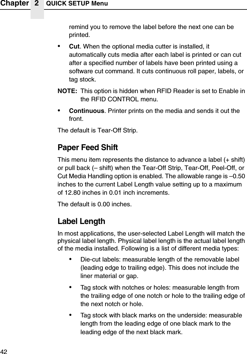 Chapter 2 QUICK SETUP Menu42remind you to remove the label before the next one can be printed.&bull;Cut. When the optional media cutter is installed, it automatically cuts media after each label is printed or can cut after a specified number of labels have been printed using a software cut command. It cuts continuous roll paper, labels, or tag stock.NOTE: This option is hidden when RFID Reader is set to Enable in the RFID CONTROL menu.&bull;Continuous. Printer prints on the media and sends it out the front.The default is Tear-Off Strip.Paper Feed ShiftThis menu item represents the distance to advance a label (+ shift) or pull back (&ndash; shift) when the Tear-Off Strip, Tear-Off, Peel-Off, or Cut Media Handling option is enabled. The allowable range is &ndash;0.50 inches to the current Label Length value setting up to a maximum of 12.80 inches in 0.01 inch increments.The default is 0.00 inches.Label LengthIn most applications, the user-selected Label Length will match the physical label length. Physical label length is the actual label length of the media installed. Following is a list of different media types:&bull;Die-cut labels: measurable length of the removable label (leading edge to trailing edge). This does not include the liner material or gap.&bull;Tag stock with notches or holes: measurable length from the trailing edge of one notch or hole to the trailing edge of the next notch or hole.&bull;Tag stock with black marks on the underside: measurable length from the leading edge of one black mark to the leading edge of the next black mark.