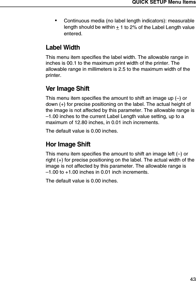 QUICK SETUP Menu Items43&bull;Continuous media (no label length indicators): measurable length should be within + 1 to 2% of the Label Length value entered.Label WidthThis menu item specifies the label width. The allowable range in inches is 00.1 to the maximum print width of the printer. The allowable range in millimeters is 2.5 to the maximum width of the printer.Ver Image ShiftThis menu item specifies the amount to shift an image up (&ndash;) or down (+) for precise positioning on the label. The actual height of the image is not affected by this parameter. The allowable range is &ndash;1.00 inches to the current Label Length value setting, up to a maximum of 12.80 inches, in 0.01 inch increments.The default value is 0.00 inches.Hor Image ShiftThis menu item specifies the amount to shift an image left (&ndash;) or right (+) for precise positioning on the label. The actual width of the image is not affected by this parameter. The allowable range is&ndash;1.00 to +1.00 inches in 0.01 inch increments.The default value is 0.00 inches.