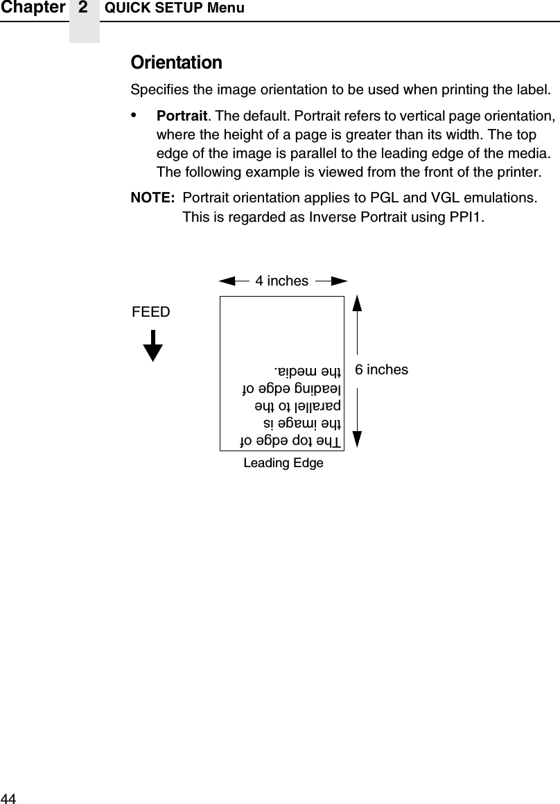 Chapter 2 QUICK SETUP Menu44OrientationSpecifies the image orientation to be used when printing the label.&bull;Portrait. The default. Portrait refers to vertical page orientation, where the height of a page is greater than its width. The top edge of the image is parallel to the leading edge of the media. The following example is viewed from the front of the printer.NOTE: Portrait orientation applies to PGL and VGL emulations. This is regarded as Inverse Portrait using PPI1.4 inchesFEED6 inchesThe top edge of the image is parallel to the leading edge of the media.Leading Edge