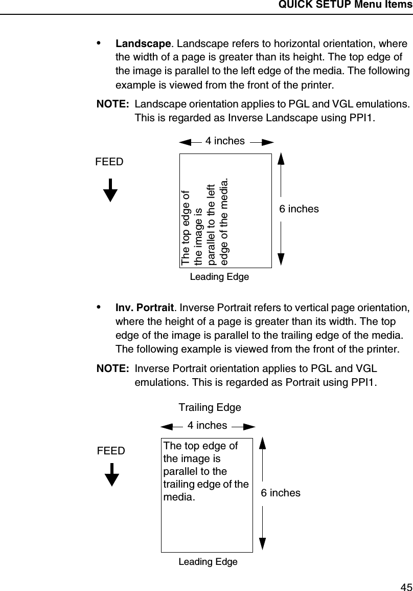 QUICK SETUP Menu Items45&bull;Landscape. Landscape refers to horizontal orientation, where the width of a page is greater than its height. The top edge of the image is parallel to the left edge of the media. The following example is viewed from the front of the printer.NOTE: Landscape orientation applies to PGL and VGL emulations. This is regarded as Inverse Landscape using PPI1.&bull;Inv. Portrait. Inverse Portrait refers to vertical page orientation, where the height of a page is greater than its width. The top edge of the image is parallel to the trailing edge of the media. The following example is viewed from the front of the printer.NOTE: Inverse Portrait orientation applies to PGL and VGL emulations. This is regarded as Portrait using PPI1.4 inchesFEED6 inchesThe top edge of the image is parallel to the left edge of the media.Leading Edge4 inchesFEED6 inchesThe top edge of the image is parallel to the trailing edge of the media.Leading EdgeTrailing Edge