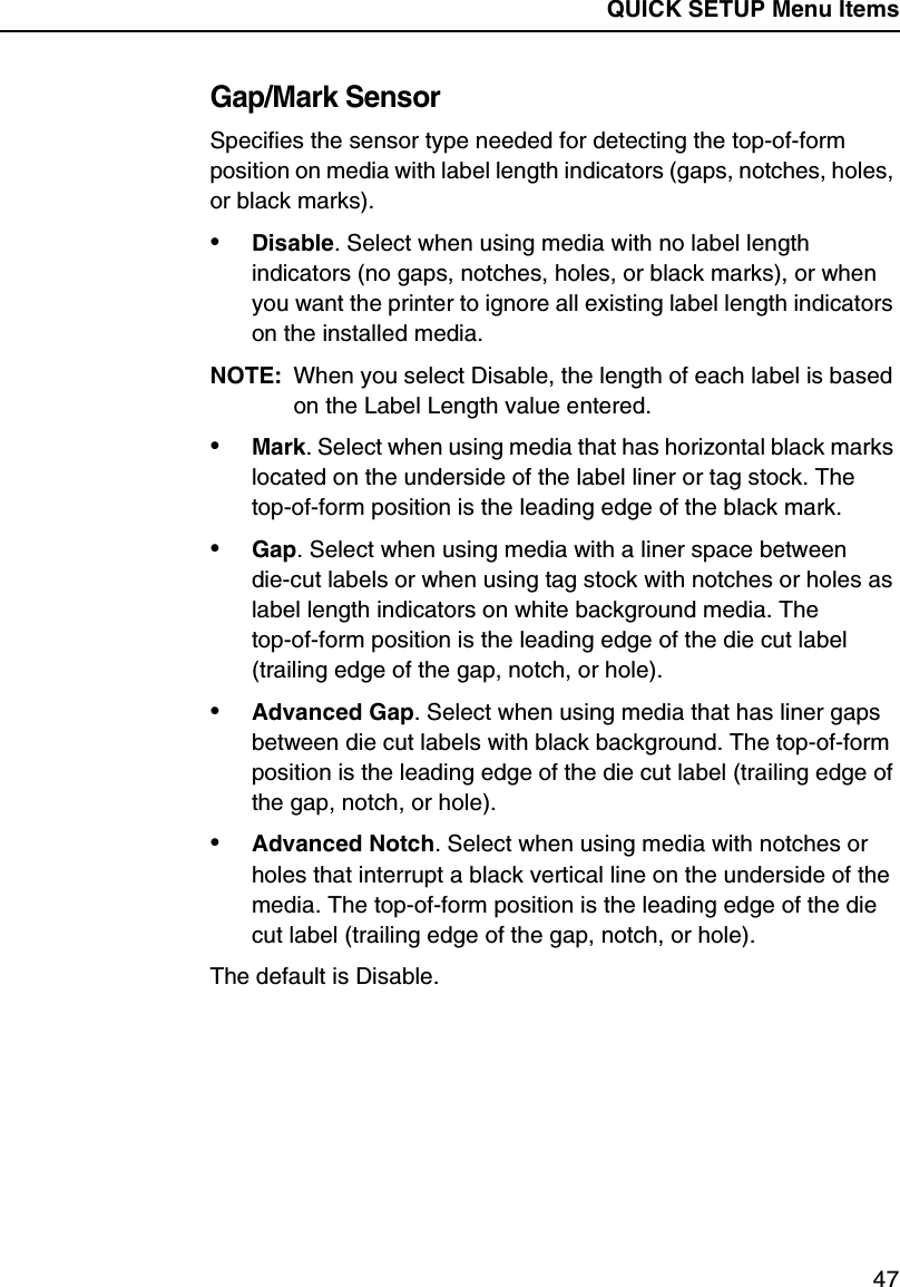 QUICK SETUP Menu Items47Gap/Mark SensorSpecifies the sensor type needed for detecting the top-of-form position on media with label length indicators (gaps, notches, holes, or black marks).&bull;Disable. Select when using media with no label length indicators (no gaps, notches, holes, or black marks), or when you want the printer to ignore all existing label length indicators on the installed media.NOTE: When you select Disable, the length of each label is based on the Label Length value entered.&bull;Mark. Select when using media that has horizontal black marks located on the underside of the label liner or tag stock. The top-of-form position is the leading edge of the black mark.&bull;Gap. Select when using media with a liner space between die-cut labels or when using tag stock with notches or holes as label length indicators on white background media. The top-of-form position is the leading edge of the die cut label (trailing edge of the gap, notch, or hole).&bull;Advanced Gap. Select when using media that has liner gaps between die cut labels with black background. The top-of-form position is the leading edge of the die cut label (trailing edge of the gap, notch, or hole).&bull;Advanced Notch. Select when using media with notches or holes that interrupt a black vertical line on the underside of the media. The top-of-form position is the leading edge of the die cut label (trailing edge of the gap, notch, or hole).The default is Disable.