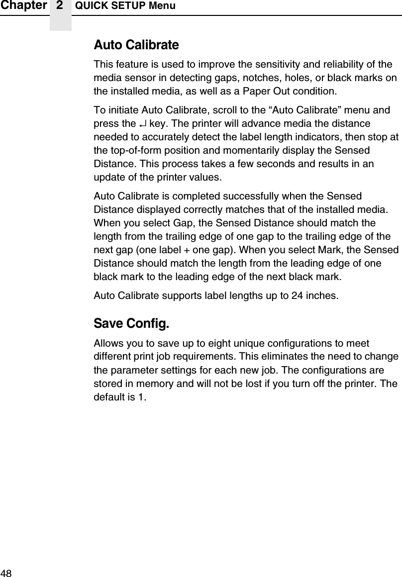 Chapter 2 QUICK SETUP Menu48Auto CalibrateThis feature is used to improve the sensitivity and reliability of the media sensor in detecting gaps, notches, holes, or black marks on the installed media, as well as a Paper Out condition.To initiate Auto Calibrate, scroll to the &ldquo;Auto Calibrate&rdquo; menu and press the &crarr; key. The printer will advance media the distance needed to accurately detect the label length indicators, then stop at the top-of-form position and momentarily display the Sensed Distance. This process takes a few seconds and results in an update of the printer values.Auto Calibrate is completed successfully when the Sensed Distance displayed correctly matches that of the installed media. When you select Gap, the Sensed Distance should match the length from the trailing edge of one gap to the trailing edge of the next gap (one label + one gap). When you select Mark, the Sensed Distance should match the length from the leading edge of one black mark to the leading edge of the next black mark.Auto Calibrate supports label lengths up to 24 inches.Save Config.Allows you to save up to eight unique configurations to meet different print job requirements. This eliminates the need to change the parameter settings for each new job. The configurations are stored in memory and will not be lost if you turn off the printer. The default is 1.