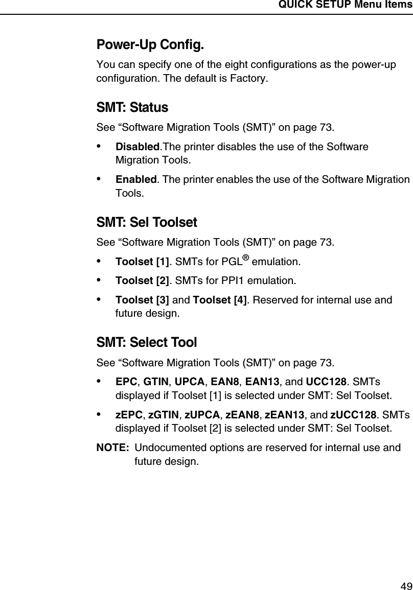 QUICK SETUP Menu Items49Power-Up Config.You can specify one of the eight configurations as the power-up configuration. The default is Factory.SMT: StatusSee &ldquo;Software Migration Tools (SMT)&rdquo; on page 73.&bull;Disabled.The printer disables the use of the Software Migration Tools.&bull;Enabled. The printer enables the use of the Software Migration Tools.SMT: Sel ToolsetSee &ldquo;Software Migration Tools (SMT)&rdquo; on page 73.&bull;Toolset [1]. SMTs for PGL&reg; emulation.&bull;Toolset [2]. SMTs for PPI1 emulation.&bull;Toolset [3] and Toolset [4]. Reserved for internal use and future design.SMT: Select ToolSee &ldquo;Software Migration Tools (SMT)&rdquo; on page 73.&bull;EPC, GTIN, UPCA, EAN8, EAN13, and UCC128. SMTs displayed if Toolset [1] is selected under SMT: Sel Toolset.&bull;zEPC, zGTIN, zUPCA, zEAN8, zEAN13, and zUCC128. SMTs displayed if Toolset [2] is selected under SMT: Sel Toolset.NOTE: Undocumented options are reserved for internal use and future design.