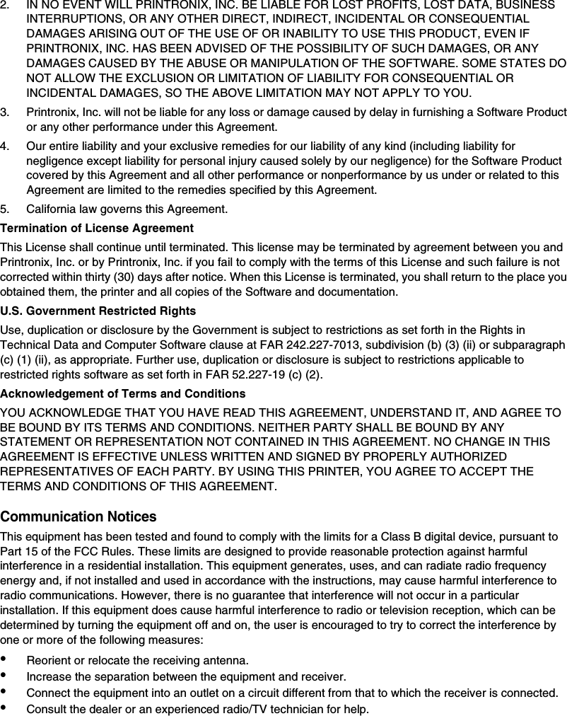 2. IN NO EVENT WILL PRINTRONIX, INC. BE LIABLE FOR LOST PROFITS, LOST DATA, BUSINESS INTERRUPTIONS, OR ANY OTHER DIRECT, INDIRECT, INCIDENTAL OR CONSEQUENTIAL DAMAGES ARISING OUT OF THE USE OF OR INABILITY TO USE THIS PRODUCT, EVEN IF PRINTRONIX, INC. HAS BEEN ADVISED OF THE POSSIBILITY OF SUCH DAMAGES, OR ANY DAMAGES CAUSED BY THE ABUSE OR MANIPULATION OF THE SOFTWARE. SOME STATES DO NOT ALLOW THE EXCLUSION OR LIMITATION OF LIABILITY FOR CONSEQUENTIAL OR INCIDENTAL DAMAGES, SO THE ABOVE LIMITATION MAY NOT APPLY TO YOU.3. Printronix, Inc. will not be liable for any loss or damage caused by delay in furnishing a Software Product or any other performance under this Agreement.4. Our entire liability and your exclusive remedies for our liability of any kind (including liability for negligence except liability for personal injury caused solely by our negligence) for the Software Product covered by this Agreement and all other performance or nonperformance by us under or related to this Agreement are limited to the remedies specified by this Agreement.5. California law governs this Agreement.Termination of License AgreementThis License shall continue until terminated. This license may be terminated by agreement between you and Printronix, Inc. or by Printronix, Inc. if you fail to comply with the terms of this License and such failure is not corrected within thirty (30) days after notice. When this License is terminated, you shall return to the place you obtained them, the printer and all copies of the Software and documentation.U.S. Government Restricted RightsUse, duplication or disclosure by the Government is subject to restrictions as set forth in the Rights in Technical Data and Computer Software clause at FAR 242.227-7013, subdivision (b) (3) (ii) or subparagraph (c) (1) (ii), as appropriate. Further use, duplication or disclosure is subject to restrictions applicable to restricted rights software as set forth in FAR 52.227-19 (c) (2).Acknowledgement of Terms and ConditionsYOU ACKNOWLEDGE THAT YOU HAVE READ THIS AGREEMENT, UNDERSTAND IT, AND AGREE TO BE BOUND BY ITS TERMS AND CONDITIONS. NEITHER PARTY SHALL BE BOUND BY ANY STATEMENT OR REPRESENTATION NOT CONTAINED IN THIS AGREEMENT. NO CHANGE IN THIS AGREEMENT IS EFFECTIVE UNLESS WRITTEN AND SIGNED BY PROPERLY AUTHORIZED REPRESENTATIVES OF EACH PARTY. BY USING THIS PRINTER, YOU AGREE TO ACCEPT THE TERMS AND CONDITIONS OF THIS AGREEMENT.Communication NoticesThis equipment has been tested and found to comply with the limits for a Class B digital device, pursuant to Part 15 of the FCC Rules. These limits are designed to provide reasonable protection against harmful interference in a residential installation. This equipment generates, uses, and can radiate radio frequency energy and, if not installed and used in accordance with the instructions, may cause harmful interference to radio communications. However, there is no guarantee that interference will not occur in a particular installation. If this equipment does cause harmful interference to radio or television reception, which can be determined by turning the equipment off and on, the user is encouraged to try to correct the interference by one or more of the following measures:&bull;Reorient or relocate the receiving antenna.&bull;Increase the separation between the equipment and receiver.&bull;Connect the equipment into an outlet on a circuit different from that to which the receiver is connected.&bull;Consult the dealer or an experienced radio/TV technician for help.