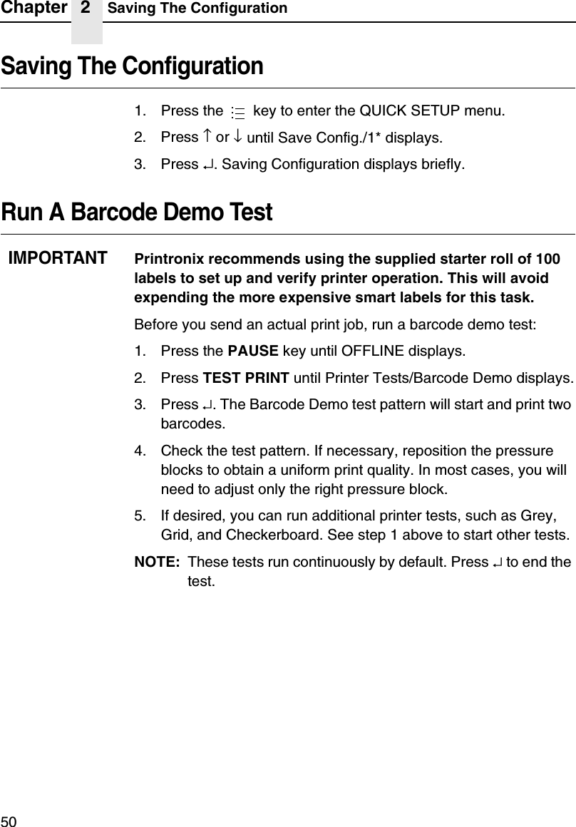 Chapter 2 Saving The Configuration50Saving The Configuration1. Press the   key to enter the QUICK SETUP menu.2. Press &uarr; or &darr; until Save Config./1* displays.3. Press &crarr;. Saving Configuration displays briefly.Run A Barcode Demo TestIMPORTANTPrintronix recommends using the supplied starter roll of 100 labels to set up and verify printer operation. This will avoid expending the more expensive smart labels for this task.Before you send an actual print job, run a barcode demo test:1. Press the PAUSE key until OFFLINE displays.2. Press TEST PRINT until Printer Tests/Barcode Demo displays.3. Press &crarr;. The Barcode Demo test pattern will start and print two barcodes.4. Check the test pattern. If necessary, reposition the pressure blocks to obtain a uniform print quality. In most cases, you will need to adjust only the right pressure block.5. If desired, you can run additional printer tests, such as Grey, Grid, and Checkerboard. See step 1 above to start other tests.NOTE: These tests run continuously by default. Press &crarr; to end the test....