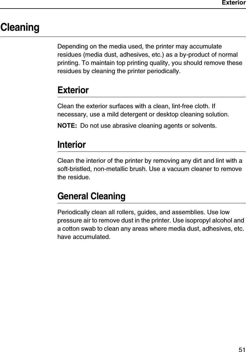 Exterior51CleaningDepending on the media used, the printer may accumulate residues (media dust, adhesives, etc.) as a by-product of normal printing. To maintain top printing quality, you should remove these residues by cleaning the printer periodically.ExteriorClean the exterior surfaces with a clean, lint-free cloth. If necessary, use a mild detergent or desktop cleaning solution.NOTE: Do not use abrasive cleaning agents or solvents.InteriorClean the interior of the printer by removing any dirt and lint with a soft-bristled, non-metallic brush. Use a vacuum cleaner to remove the residue.General CleaningPeriodically clean all rollers, guides, and assemblies. Use low pressure air to remove dust in the printer. Use isopropyl alcohol and a cotton swab to clean any areas where media dust, adhesives, etc. have accumulated.