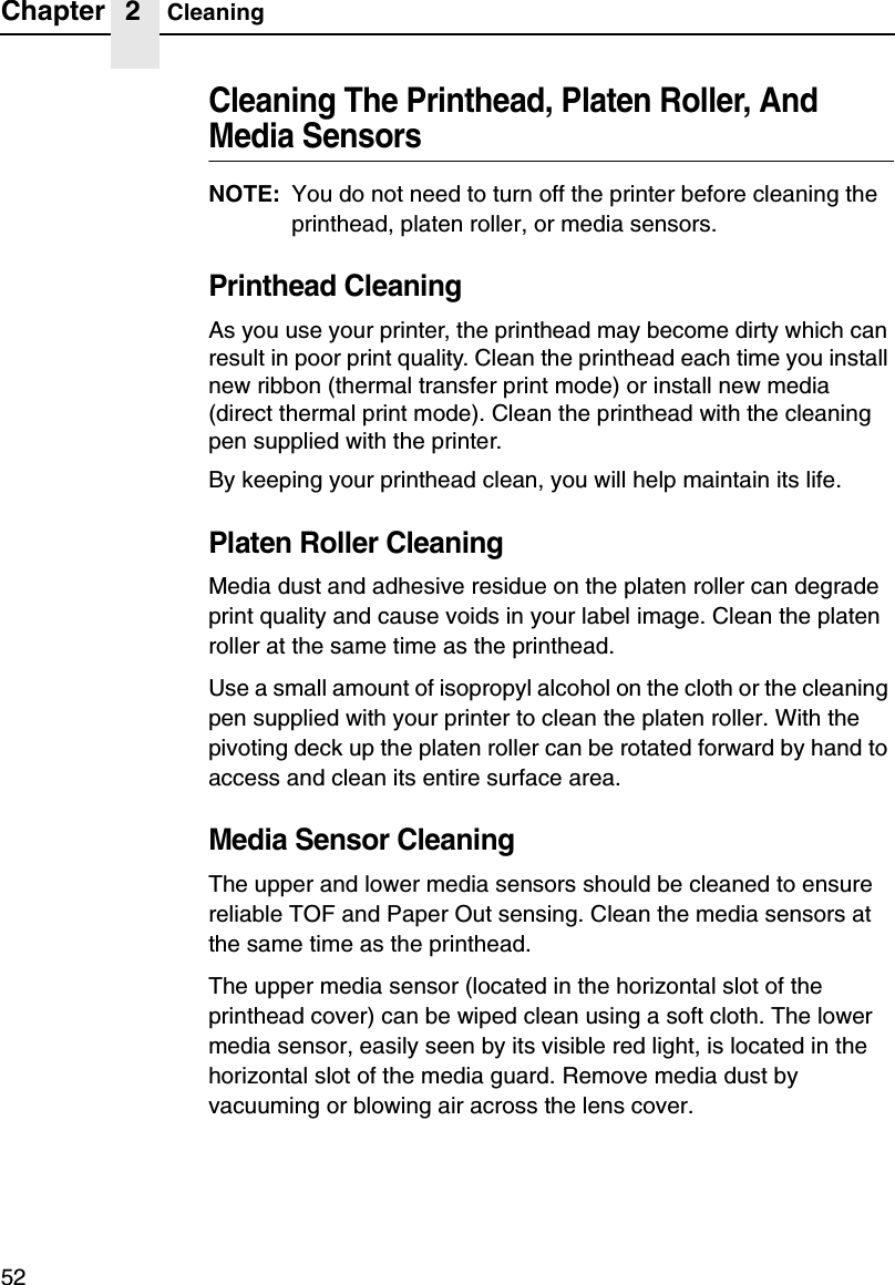 Chapter 2 Cleaning52Cleaning The Printhead, Platen Roller, And Media SensorsNOTE: You do not need to turn off the printer before cleaning the printhead, platen roller, or media sensors.Printhead CleaningAs you use your printer, the printhead may become dirty which can result in poor print quality. Clean the printhead each time you install new ribbon (thermal transfer print mode) or install new media (direct thermal print mode). Clean the printhead with the cleaning pen supplied with the printer.By keeping your printhead clean, you will help maintain its life.Platen Roller CleaningMedia dust and adhesive residue on the platen roller can degrade print quality and cause voids in your label image. Clean the platen roller at the same time as the printhead.Use a small amount of isopropyl alcohol on the cloth or the cleaning pen supplied with your printer to clean the platen roller. With the pivoting deck up the platen roller can be rotated forward by hand to access and clean its entire surface area.Media Sensor CleaningThe upper and lower media sensors should be cleaned to ensure reliable TOF and Paper Out sensing. Clean the media sensors at the same time as the printhead.The upper media sensor (located in the horizontal slot of the printhead cover) can be wiped clean using a soft cloth. The lower media sensor, easily seen by its visible red light, is located in the horizontal slot of the media guard. Remove media dust by vacuuming or blowing air across the lens cover.