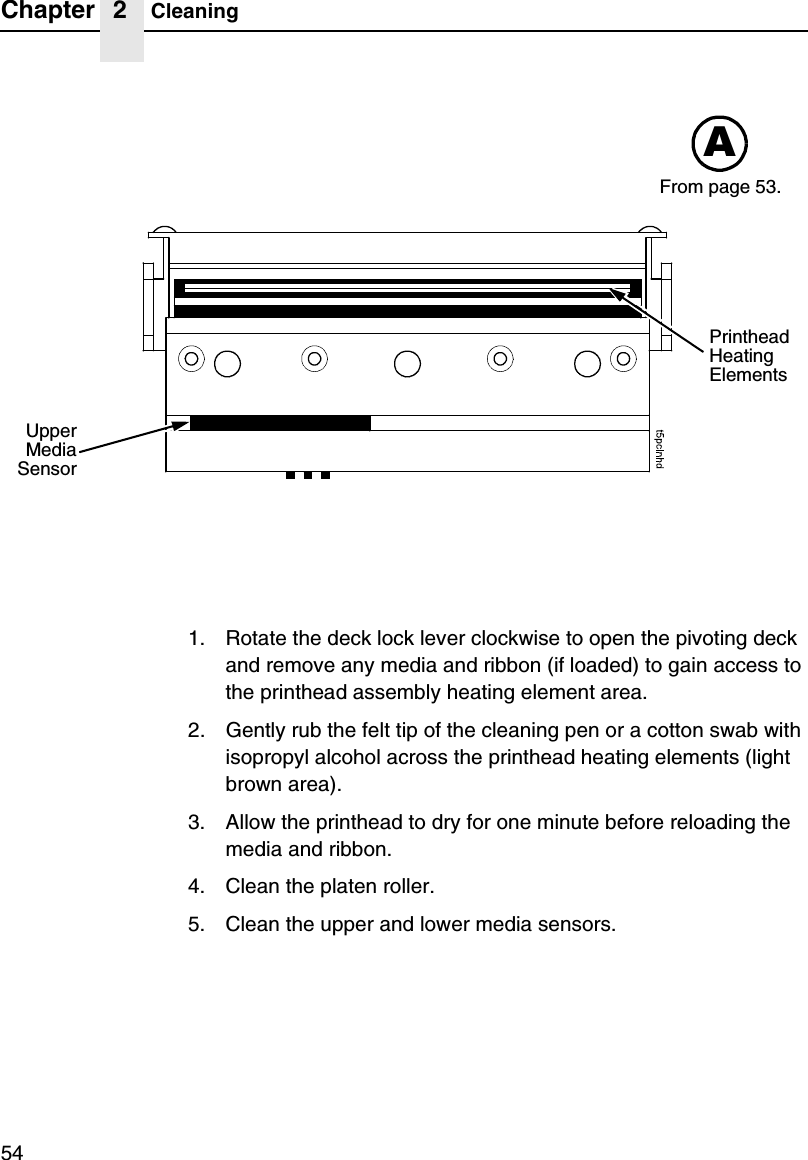 Chapter 2 Cleaning541. Rotate the deck lock lever clockwise to open the pivoting deck and remove any media and ribbon (if loaded) to gain access to the printhead assembly heating element area.2. Gently rub the felt tip of the cleaning pen or a cotton swab with isopropyl alcohol across the printhead heating elements (light brown area).3. Allow the printhead to dry for one minute before reloading the media and ribbon.4. Clean the platen roller.5. Clean the upper and lower media sensors.AUpperMediaSensorPrinthead Heating ElementsFrom page 53.