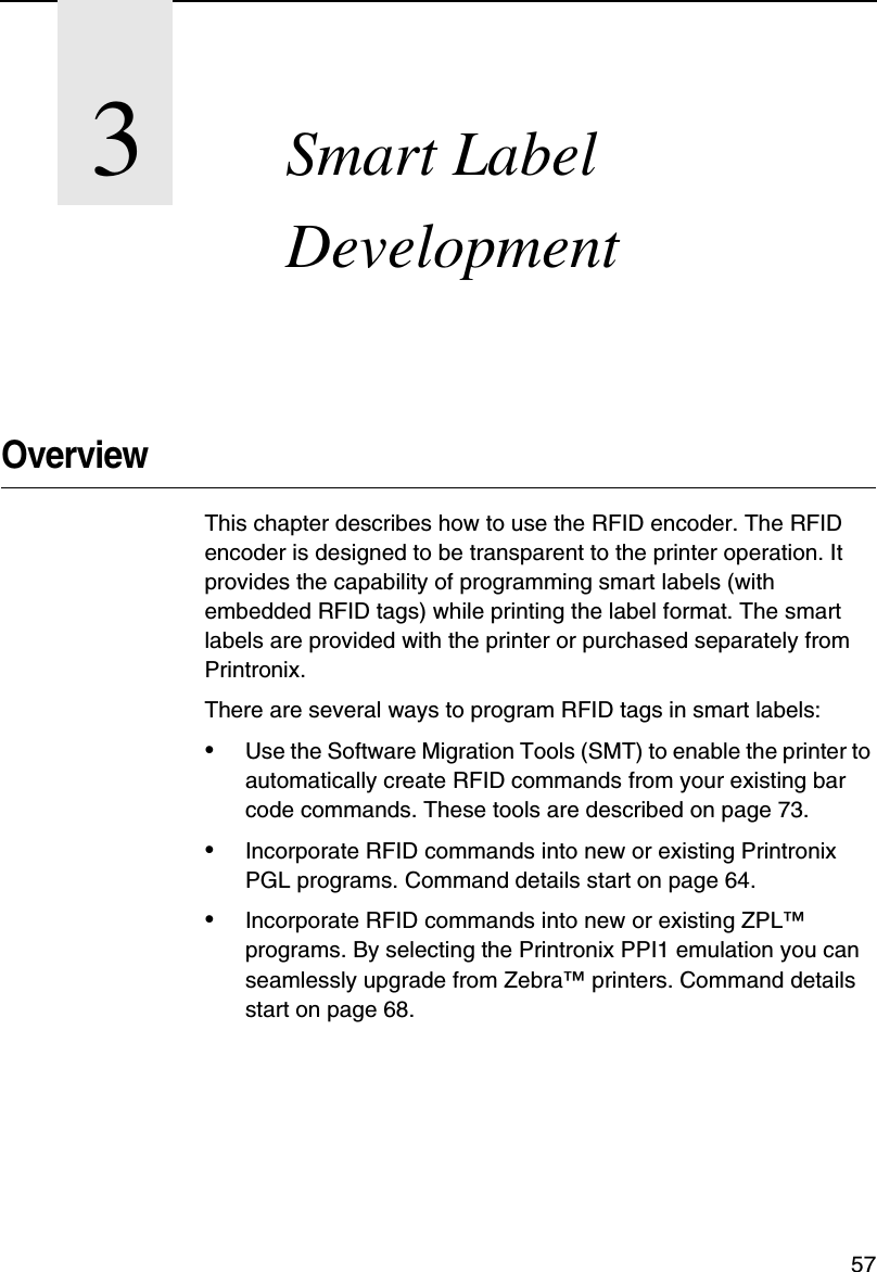 573Smart Label DevelopmentOverviewThis chapter describes how to use the RFID encoder. The RFID encoder is designed to be transparent to the printer operation. It provides the capability of programming smart labels (with embedded RFID tags) while printing the label format. The smart labels are provided with the printer or purchased separately from Printronix.There are several ways to program RFID tags in smart labels:&bull;Use the Software Migration Tools (SMT) to enable the printer to automatically create RFID commands from your existing bar code commands. These tools are described on page 73.&bull;Incorporate RFID commands into new or existing Printronix PGL programs. Command details start on page 64.&bull;Incorporate RFID commands into new or existing ZPL&trade; programs. By selecting the Printronix PPI1 emulation you can seamlessly upgrade from Zebra&trade; printers. Command details start on page 68.