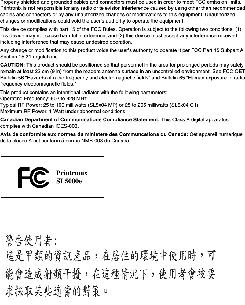 Properly shielded and grounded cables and connectors must be used in order to meet FCC emission limits. Printronix is not responsible for any radio or television interference caused by using other than recommended cables and connectors or by any unauthorized changes or modifications to this equipment. Unauthorized changes or modifications could void the user&rsquo;s authority to operate the equipment.This device complies with part 15 of the FCC Rules. Operation is subject to the following two conditions: (1) this device may not cause harmful interference, and (2) this device must accept any interference received, including interference that may cause undesired operation.Any change or modification to this product voids the user&rsquo;s authority to operate it per FCC Part 15 Subpart A Section 15.21 regulations.CAUTION: This product should be positioned so that personnel in the area for prolonged periods may safely remain at least 23 cm (9 in) from the readers antenna surface in an uncontrolled environment. See FCC OET Bulletin 56 &ldquo;Hazards of radio frequency and electromagnetic fields&rdquo; and Bulletin 65 &ldquo;Human exposure to radio frequency electromagnetic fields.&rdquo;This product contains an intentional radiator with the following parameters: Operating Frequency: 902 to 928 MHzTypical RF Power: 25 to 100 milliwatts (SL5x04 MP) or 25 to 205 milliwatts (SL5x04 C1)Maximum RF Power: 1 Watt under abnormal conditionsCanadian Department of Communications Compliance Statement: This Class A digital apparatus complies with Canadian ICES-003.Avis de conformite aux normes du ministere des Communcations du Canada: Cet appareil numerique de la classe A est conform &aacute; norme NMB-003 du Canada.PrintronixSL5000e