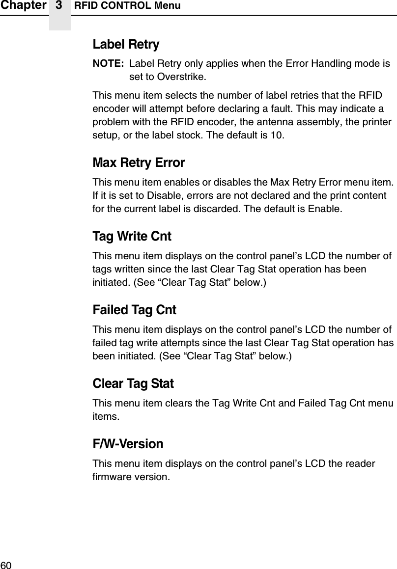 Chapter 3 RFID CONTROL Menu60Label RetryNOTE: Label Retry only applies when the Error Handling mode is set to Overstrike.This menu item selects the number of label retries that the RFID encoder will attempt before declaring a fault. This may indicate a problem with the RFID encoder, the antenna assembly, the printer setup, or the label stock. The default is 10.Max Retry ErrorThis menu item enables or disables the Max Retry Error menu item. If it is set to Disable, errors are not declared and the print content for the current label is discarded. The default is Enable.Tag Write CntThis menu item displays on the control panel&rsquo;s LCD the number of tags written since the last Clear Tag Stat operation has been initiated. (See &ldquo;Clear Tag Stat&rdquo; below.)Failed Tag CntThis menu item displays on the control panel&rsquo;s LCD the number of failed tag write attempts since the last Clear Tag Stat operation has been initiated. (See &ldquo;Clear Tag Stat&rdquo; below.)Clear Tag StatThis menu item clears the Tag Write Cnt and Failed Tag Cnt menu items.F/W-VersionThis menu item displays on the control panel&rsquo;s LCD the reader firmware version.