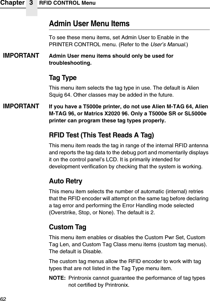 Chapter 3 RFID CONTROL Menu62Admin User Menu ItemsTo see these menu items, set Admin User to Enable in the PRINTER CONTROL menu. (Refer to the User&rsquo;s Manual.)IMPORTANTAdmin User menu items should only be used for troubleshooting.Tag TypeThis menu item selects the tag type in use. The default is Alien Squig 64. Other classes may be added in the future.IMPORTANTIf you have a T5000e printer, do not use Alien M-TAG 64, Alien M-TAG 96, or Matrics X2020 96. Only a T5000e SR or SL5000e printer can program these tag types properly.RFID Test (This Test Reads A Tag)This menu item reads the tag in range of the internal RFID antenna and reports the tag data to the debug port and momentarily displays it on the control panel&rsquo;s LCD. It is primarily intended for development verification by checking that the system is working.Auto RetryThis menu item selects the number of automatic (internal) retries that the RFID encoder will attempt on the same tag before declaring a tag error and performing the Error Handling mode selected (Overstrike, Stop, or None). The default is 2.Custom TagThis menu item enables or disables the Custom Pwr Set, Custom Tag Len, and Custom Tag Class menu items (custom tag menus). The default is Disable.The custom tag menus allow the RFID encoder to work with tag types that are not listed in the Tag Type menu item.NOTE: Printronix cannot guarantee the performance of tag types not certified by Printronix.