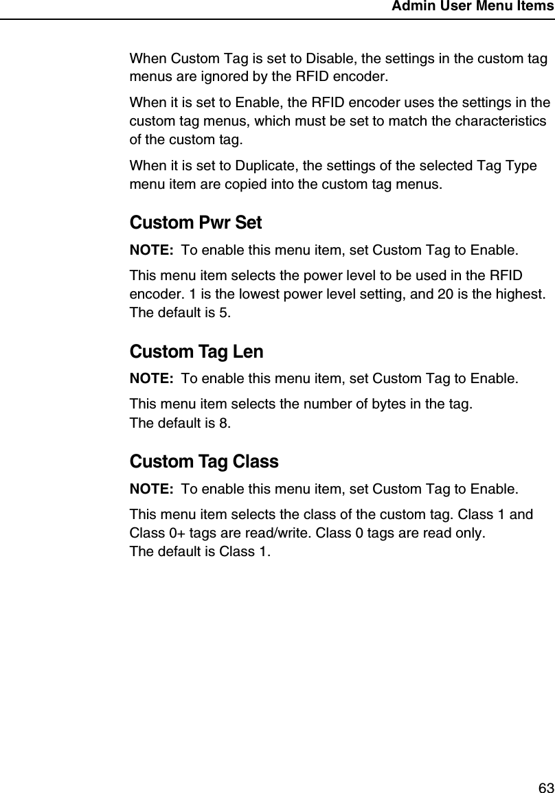 Admin User Menu Items63When Custom Tag is set to Disable, the settings in the custom tag menus are ignored by the RFID encoder.When it is set to Enable, the RFID encoder uses the settings in the custom tag menus, which must be set to match the characteristics of the custom tag.When it is set to Duplicate, the settings of the selected Tag Type menu item are copied into the custom tag menus.Custom Pwr SetNOTE: To enable this menu item, set Custom Tag to Enable.This menu item selects the power level to be used in the RFID encoder. 1 is the lowest power level setting, and 20 is the highest. The default is 5.Custom Tag LenNOTE: To enable this menu item, set Custom Tag to Enable.This menu item selects the number of bytes in the tag.The default is 8.Custom Tag ClassNOTE: To enable this menu item, set Custom Tag to Enable.This menu item selects the class of the custom tag. Class 1 and Class 0+ tags are read/write. Class 0 tags are read only.The default is Class 1.
