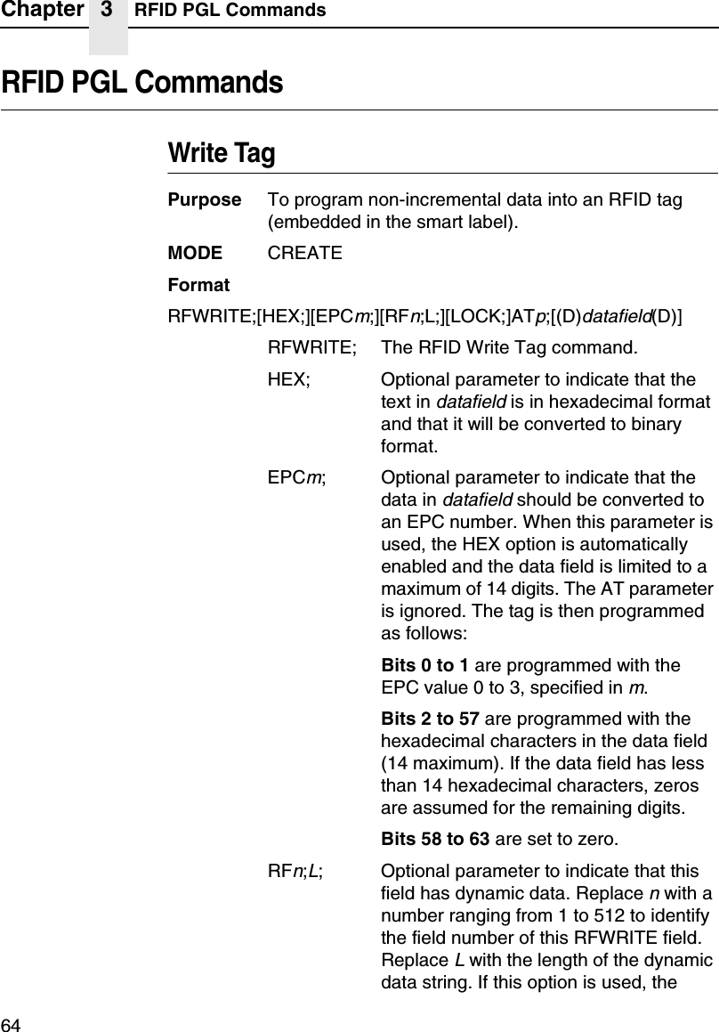 Chapter 3 RFID PGL Commands64RFID PGL CommandsWrite TagPurpose To program non-incremental data into an RFID tag (embedded in the smart label).MODE CREATEFormatRFWRITE;[HEX;][EPCm;][RFn;L;][LOCK;]ATp;[(D)datafield(D)]RFWRITE; The RFID Write Tag command.HEX; Optional parameter to indicate that the text in datafield is in hexadecimal format and that it will be converted to binary format.EPCm; Optional parameter to indicate that the data in datafield should be converted to an EPC number. When this parameter is used, the HEX option is automatically enabled and the data field is limited to a maximum of 14 digits. The AT parameter is ignored. The tag is then programmed as follows:Bits 0 to 1 are programmed with the EPC value 0 to 3, specified in m.Bits 2 to 57 are programmed with the hexadecimal characters in the data field (14 maximum). If the data field has less than 14 hexadecimal characters, zeros are assumed for the remaining digits.Bits 58 to 63 are set to zero.RFn;L; Optional parameter to indicate that this field has dynamic data. Replace n with a number ranging from 1 to 512 to identify the field number of this RFWRITE field. Replace L with the length of the dynamic data string. If this option is used, the 