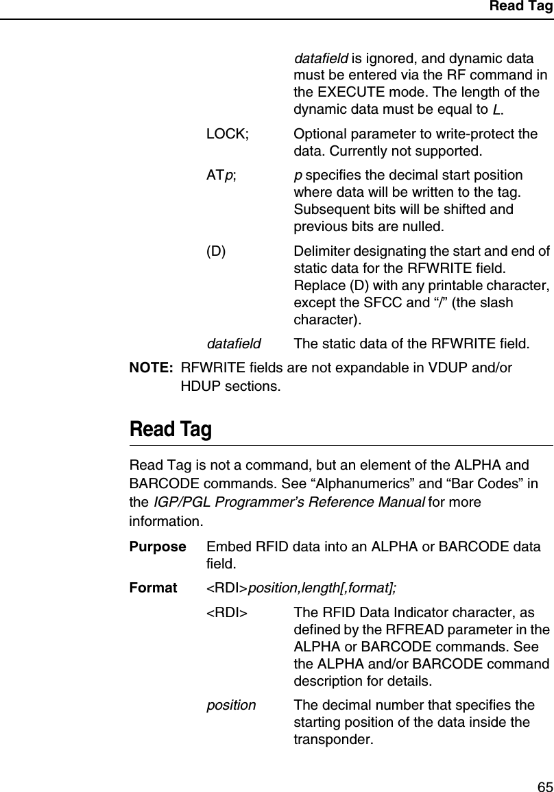 Read Tag65datafield is ignored, and dynamic data must be entered via the RF command in the EXECUTE mode. The length of the dynamic data must be equal to L.LOCK; Optional parameter to write-protect the data. Currently not supported.ATp;p specifies the decimal start position where data will be written to the tag. Subsequent bits will be shifted and previous bits are nulled.(D) Delimiter designating the start and end of static data for the RFWRITE field. Replace (D) with any printable character, except the SFCC and &ldquo;/&rdquo; (the slash character).datafieldThe static data of the RFWRITE field.NOTE: RFWRITE fields are not expandable in VDUP and/or HDUP sections.Read TagRead Tag is not a command, but an element of the ALPHA and BARCODE commands. See &ldquo;Alphanumerics&rdquo; and &ldquo;Bar Codes&rdquo; in the IGP/PGL Programmer&rsquo;s Reference Manual for more information.Purpose Embed RFID data into an ALPHA or BARCODE data field.Format <RDI>position,length[,format];<RDI> The RFID Data Indicator character, as defined by the RFREAD parameter in the ALPHA or BARCODE commands. See the ALPHA and/or BARCODE command description for details.positionThe decimal number that specifies the starting position of the data inside the transponder.