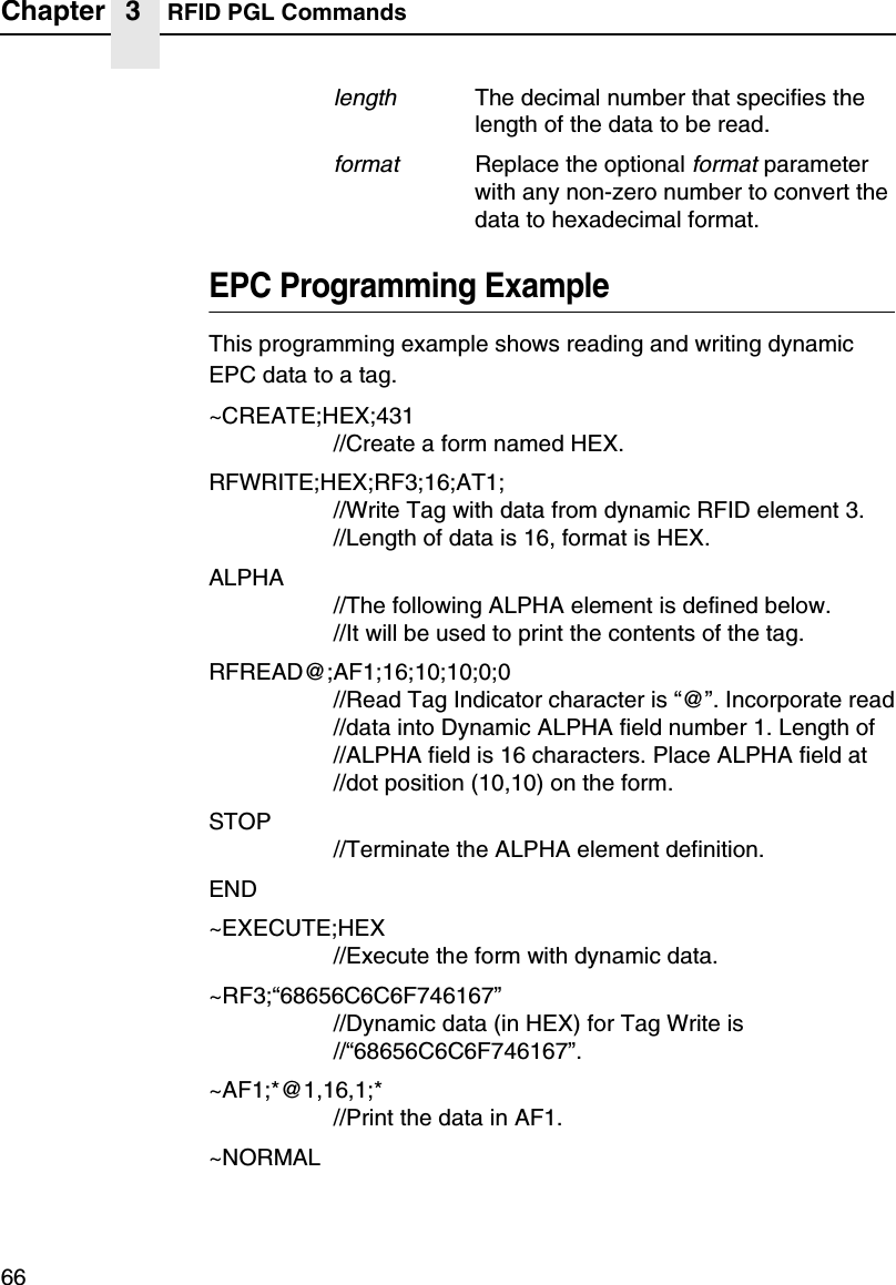 Chapter 3 RFID PGL Commands66lengthThe decimal number that specifies the length of the data to be read.formatReplace the optional format parameter with any non-zero number to convert the data to hexadecimal format.EPC Programming ExampleThis programming example shows reading and writing dynamic EPC data to a tag.~CREATE;HEX;431//Create a form named HEX.RFWRITE;HEX;RF3;16;AT1;//Write Tag with data from dynamic RFID element 3.//Length of data is 16, format is HEX.ALPHA//The following ALPHA element is defined below.//It will be used to print the contents of the tag.RFREAD@;AF1;16;10;10;0;0//Read Tag Indicator character is &ldquo;@&rdquo;. Incorporate read//data into Dynamic ALPHA field number 1. Length of//ALPHA field is 16 characters. Place ALPHA field at//dot position (10,10) on the form.STOP//Terminate the ALPHA element definition.END~EXECUTE;HEX//Execute the form with dynamic data.~RF3;&ldquo;68656C6C6F746167&rdquo;//Dynamic data (in HEX) for Tag Write is//&ldquo;68656C6C6F746167&rdquo;.~AF1;*@1,16,1;*//Print the data in AF1.~NORMAL
