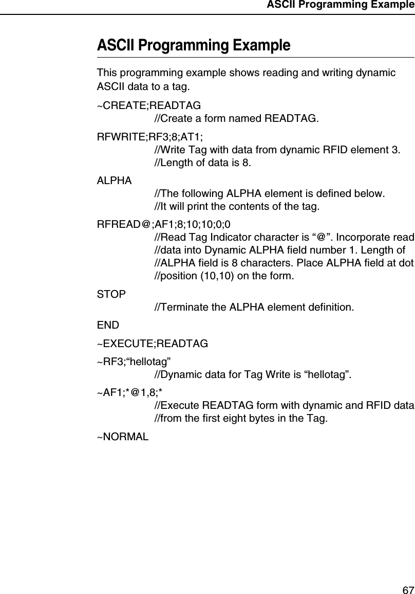 ASCII Programming Example67ASCII Programming ExampleThis programming example shows reading and writing dynamic ASCII data to a tag.~CREATE;READTAG//Create a form named READTAG.RFWRITE;RF3;8;AT1;//Write Tag with data from dynamic RFID element 3.//Length of data is 8.ALPHA//The following ALPHA element is defined below.//It will print the contents of the tag.RFREAD@;AF1;8;10;10;0;0//Read Tag Indicator character is &ldquo;@&rdquo;. Incorporate read//data into Dynamic ALPHA field number 1. Length of//ALPHA field is 8 characters. Place ALPHA field at dot//position (10,10) on the form.STOP//Terminate the ALPHA element definition.END~EXECUTE;READTAG~RF3;&ldquo;hellotag&rdquo;//Dynamic data for Tag Write is &ldquo;hellotag&rdquo;.~AF1;*@1,8;*//Execute READTAG form with dynamic and RFID data//from the first eight bytes in the Tag.~NORMAL