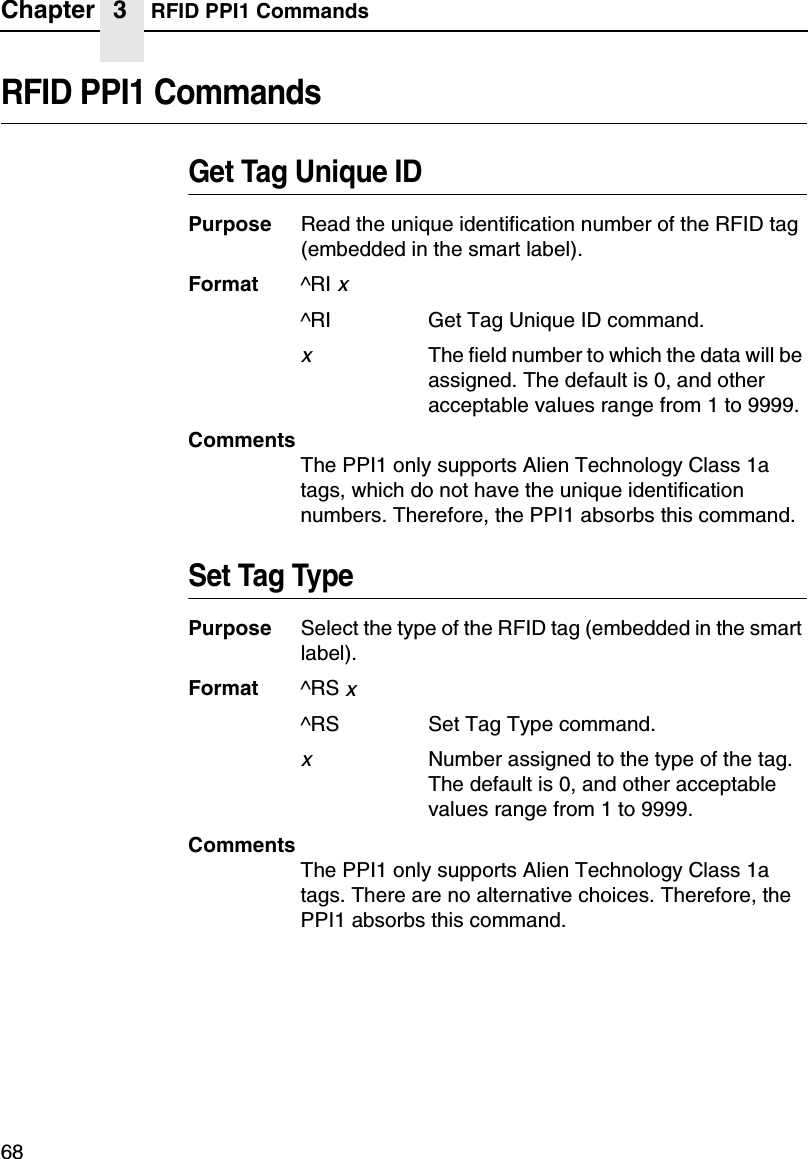 Chapter 3 RFID PPI1 Commands68RFID PPI1 CommandsGet Tag Unique IDPurpose Read the unique identification number of the RFID tag (embedded in the smart label).Format ^RI x^RI Get Tag Unique ID command.xThe field number to which the data will be assigned. The default is 0, and other acceptable values range from 1 to 9999.CommentsThe PPI1 only supports Alien Technology Class 1a tags, which do not have the unique identification numbers. Therefore, the PPI1 absorbs this command.Set Tag TypePurpose Select the type of the RFID tag (embedded in the smart label).Format ^RS x^RS Set Tag Type command.xNumber assigned to the type of the tag. The default is 0, and other acceptable values range from 1 to 9999.CommentsThe PPI1 only supports Alien Technology Class 1a tags. There are no alternative choices. Therefore, the PPI1 absorbs this command.