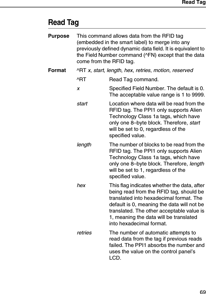 Read Tag69Read TagPurpose This command allows data from the RFID tag (embedded in the smart label) to merge into any previously defined dynamic data field. It is equivalent to the Field Number command (^FN) except that the data come from the RFID tag.Format ^RT x, start, length, hex, retries, motion, reserved^RT Read Tag command.xSpecified Field Number. The default is 0. The acceptable value range is 1 to 9999.startLocation where data will be read from the RFID tag. The PPI1 only supports Alien Technology Class 1a tags, which have only one 8&ndash;byte block. Therefore, start will be set to 0, regardless of the specified value.lengthThe number of blocks to be read from the RFID tag. The PPI1 only supports Alien Technology Class 1a tags, which have only one 8&ndash;byte block. Therefore, length will be set to 1, regardless of the specified value.hexThis flag indicates whether the data, after being read from the RFID tag, should be translated into hexadecimal format. The default is 0, meaning the data will not be translated. The other acceptable value is 1, meaning the data will be translated into hexadecimal format.retriesThe number of automatic attempts to read data from the tag if previous reads failed. The PPI1 absorbs the number and uses the value on the control panel&rsquo;s LCD.