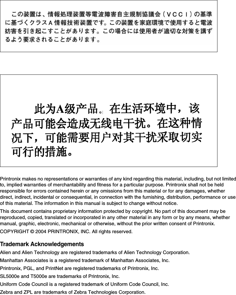 Printronix makes no representations or warranties of any kind regarding this material, including, but not limited to, implied warranties of merchantability and fitness for a particular purpose. Printronix shall not be held responsible for errors contained herein or any omissions from this material or for any damages, whether direct, indirect, incidental or consequential, in connection with the furnishing, distribution, performance or use of this material. The information in this manual is subject to change without notice.This document contains proprietary information protected by copyright. No part of this document may be reproduced, copied, translated or incorporated in any other material in any form or by any means, whether manual, graphic, electronic, mechanical or otherwise, without the prior written consent of Printronix.COPYRIGHT &copy; 2004 PRINTRONIX, INC. All rights reserved.Trademark AcknowledgementsAlien and Alien Technology are registered trademarks of Alien Technology Corporation.Manhattan Associates is a registered trademark of Manhattan Associates, Inc.Printronix, PGL, and PrintNet are registered trademarks of Printronix, Inc.SL5000e and T5000e are trademarks of Printronix, Inc.Uniform Code Council is a registered trademark of Uniform Code Council, Inc.Zebra and ZPL are trademarks of Zebra Technologies Corporation.