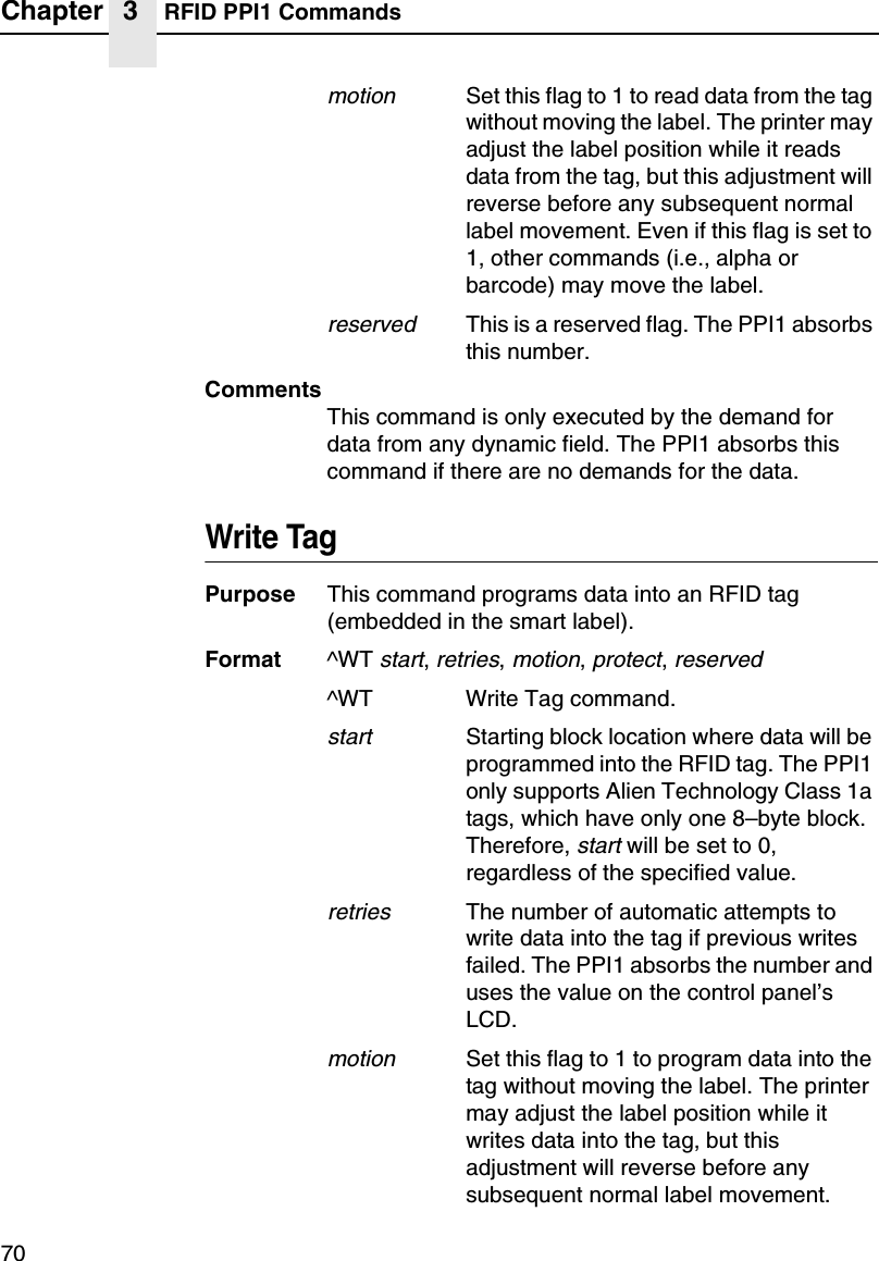 Chapter 3 RFID PPI1 Commands70motionSet this flag to 1 to read data from the tag without moving the label. The printer may adjust the label position while it reads data from the tag, but this adjustment will reverse before any subsequent normal label movement. Even if this flag is set to 1, other commands (i.e., alpha or barcode) may move the label.reservedThis is a reserved flag. The PPI1 absorbs this number.CommentsThis command is only executed by the demand for data from any dynamic field. The PPI1 absorbs this command if there are no demands for the data.Write TagPurpose This command programs data into an RFID tag (embedded in the smart label).Format ^WT start, retries, motion, protect, reserved^WT Write Tag command.startStarting block location where data will be programmed into the RFID tag. The PPI1 only supports Alien Technology Class 1a tags, which have only one 8&ndash;byte block. Therefore, start will be set to 0, regardless of the specified value.retriesThe number of automatic attempts to write data into the tag if previous writes failed. The PPI1 absorbs the number and uses the value on the control panel&rsquo;s LCD.motionSet this flag to 1 to program data into the tag without moving the label. The printer may adjust the label position while it writes data into the tag, but this adjustment will reverse before any subsequent normal label movement. 