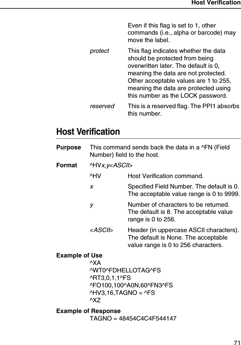 Host Verification71Even if this flag is set to 1, other commands (i.e., alpha or barcode) may move the label.protectThis flag indicates whether the data should be protected from being overwritten later. The default is 0, meaning the data are not protected. Other acceptable values are 1 to 255, meaning the data are protected using this number as the LOCK password.reservedThis is a reserved flag. The PPI1 absorbs this number.Host VerificationPurpose This command sends back the data in a ^FN (Field Number) field to the host.Format ^HVx,y<ASCII>^HV Host Verification command.xSpecified Field Number. The default is 0. The acceptable value range is 0 to 9999.yNumber of characters to be returned. The default is 8. The acceptable value range is 0 to 256.<ASCII> Header (in uppercase ASCII characters). The default is None. The acceptable value range is 0 to 256 characters.Example of Use^XA^WT0^FDHELLOTAG^FS^RT3,0,1,1^FS^FO100,100^A0N,60^FN3^FS^HV3,16,TAGNO = ^FS^XZExample of ResponseTAGNO = 48454C4C4F544147