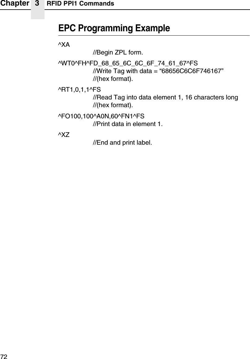 Chapter 3 RFID PPI1 Commands72EPC Programming Example^XA//Begin ZPL form.^WT0^FH^FD_68_65_6C_6C_6F_74_61_67^FS//Write Tag with data = &ldquo;68656C6C6F746167&rdquo;//(hex format).^RT1,0,1,1^FS//Read Tag into data element 1, 16 characters long//(hex format).^FO100,100^A0N,60^FN1^FS//Print data in element 1.^XZ//End and print label.