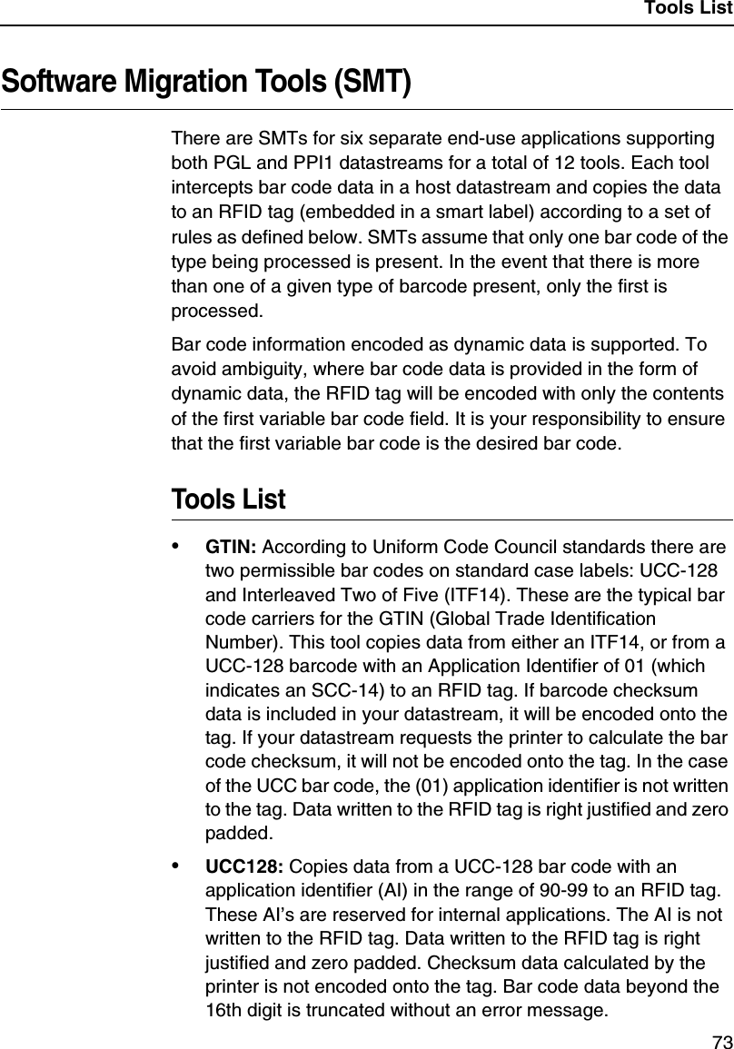 Tools List73Software Migration Tools (SMT)There are SMTs for six separate end-use applications supporting both PGL and PPI1 datastreams for a total of 12 tools. Each tool intercepts bar code data in a host datastream and copies the data to an RFID tag (embedded in a smart label) according to a set of rules as defined below. SMTs assume that only one bar code of the type being processed is present. In the event that there is more than one of a given type of barcode present, only the first is processed.Bar code information encoded as dynamic data is supported. To avoid ambiguity, where bar code data is provided in the form of dynamic data, the RFID tag will be encoded with only the contents of the first variable bar code field. It is your responsibility to ensure that the first variable bar code is the desired bar code.Tools List&bull;GTIN: According to Uniform Code Council standards there are two permissible bar codes on standard case labels: UCC-128 and Interleaved Two of Five (ITF14). These are the typical bar code carriers for the GTIN (Global Trade Identification Number). This tool copies data from either an ITF14, or from a UCC-128 barcode with an Application Identifier of 01 (which indicates an SCC-14) to an RFID tag. If barcode checksum data is included in your datastream, it will be encoded onto the tag. If your datastream requests the printer to calculate the bar code checksum, it will not be encoded onto the tag. In the case of the UCC bar code, the (01) application identifier is not written to the tag. Data written to the RFID tag is right justified and zero padded.&bull;UCC128: Copies data from a UCC-128 bar code with an application identifier (AI) in the range of 90-99 to an RFID tag. These AI&rsquo;s are reserved for internal applications. The AI is not written to the RFID tag. Data written to the RFID tag is right justified and zero padded. Checksum data calculated by the printer is not encoded onto the tag. Bar code data beyond the 16th digit is truncated without an error message.