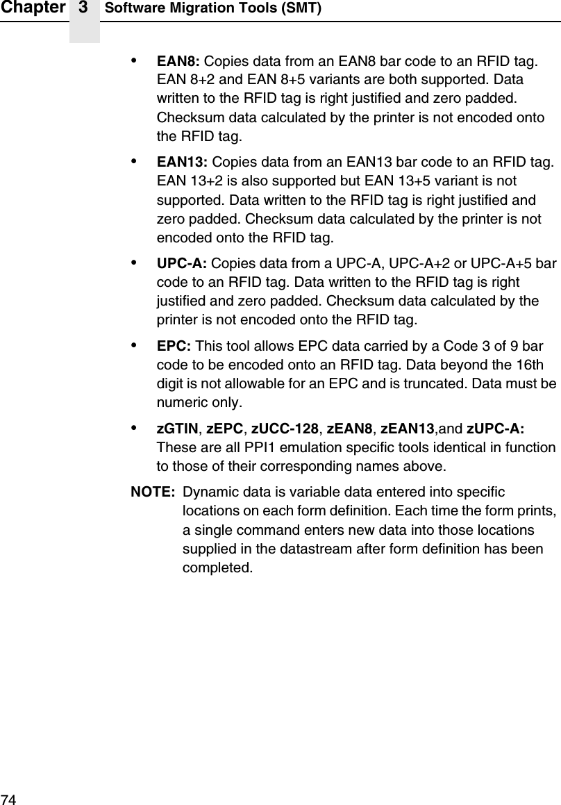 Chapter 3 Software Migration Tools (SMT)74&bull;EAN8: Copies data from an EAN8 bar code to an RFID tag. EAN 8+2 and EAN 8+5 variants are both supported. Data written to the RFID tag is right justified and zero padded. Checksum data calculated by the printer is not encoded onto the RFID tag.&bull;EAN13: Copies data from an EAN13 bar code to an RFID tag. EAN 13+2 is also supported but EAN 13+5 variant is not supported. Data written to the RFID tag is right justified and zero padded. Checksum data calculated by the printer is not encoded onto the RFID tag.&bull;UPC-A: Copies data from a UPC-A, UPC-A+2 or UPC-A+5 bar code to an RFID tag. Data written to the RFID tag is right justified and zero padded. Checksum data calculated by the printer is not encoded onto the RFID tag.&bull;EPC: This tool allows EPC data carried by a Code 3 of 9 bar code to be encoded onto an RFID tag. Data beyond the 16th digit is not allowable for an EPC and is truncated. Data must be numeric only.&bull;zGTIN, zEPC, zUCC-128, zEAN8, zEAN13,and zUPC-A: These are all PPI1 emulation specific tools identical in function to those of their corresponding names above.NOTE: Dynamic data is variable data entered into specific locations on each form definition. Each time the form prints, a single command enters new data into those locations supplied in the datastream after form definition has been completed.