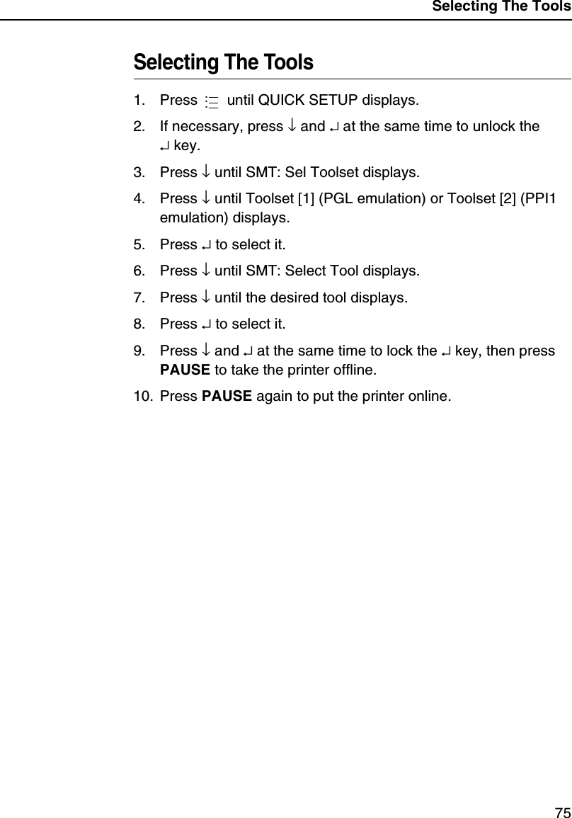Selecting The Tools75Selecting The Tools1. Press   until QUICK SETUP displays.2. If necessary, press &darr; and &crarr; at the same time to unlock the&crarr; key.3. Press &darr; until SMT: Sel Toolset displays.4. Press &darr; until Toolset [1] (PGL emulation) or Toolset [2] (PPI1 emulation) displays.5. Press &crarr; to select it.6. Press &darr; until SMT: Select Tool displays.7. Press &darr; until the desired tool displays.8. Press &crarr; to select it.9. Press &darr; and &crarr; at the same time to lock the &crarr; key, then press PAUSE to take the printer offline.10. Press PAUSE again to put the printer online....