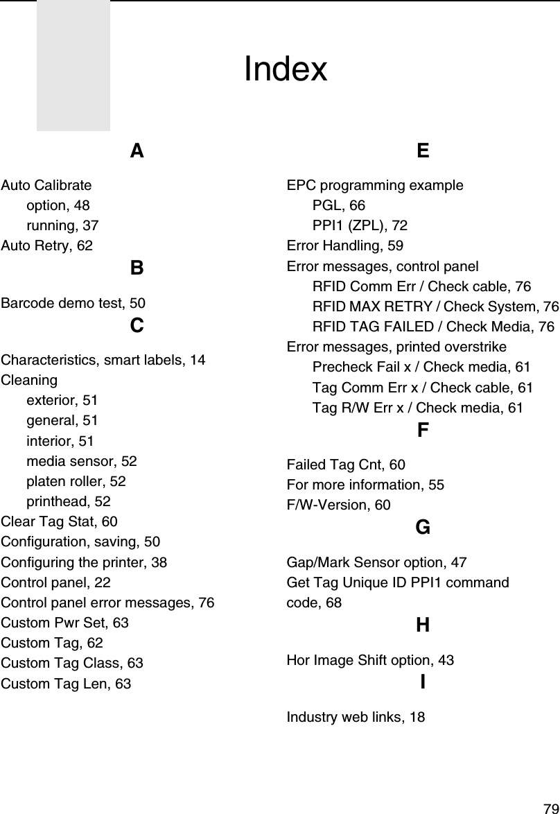 79AAuto Calibrateoption, 48running, 37Auto Retry, 62BBarcode demo test, 50CCharacteristics, smart labels, 14Cleaningexterior, 51general, 51interior, 51media sensor, 52platen roller, 52printhead, 52Clear Tag Stat, 60Configuration, saving, 50Configuring the printer, 38Control panel, 22Control panel error messages, 76Custom Pwr Set, 63Custom Tag, 62Custom Tag Class, 63Custom Tag Len, 63EEPC programming examplePGL, 66PPI1 (ZPL), 72Error Handling, 59Error messages, control panelRFID Comm Err / Check cable, 76RFID MAX RETRY / Check System, 76RFID TAG FAILED / Check Media, 76Error messages, printed overstrikePrecheck Fail x / Check media, 61Tag Comm Err x / Check cable, 61Tag R/W Err x / Check media, 61FFailed Tag Cnt, 60For more information, 55F/W-Version, 60GGap/Mark Sensor option, 47Get Tag Unique ID PPI1 commandcode, 68HHor Image Shift option, 43IIndustry web links, 18Index