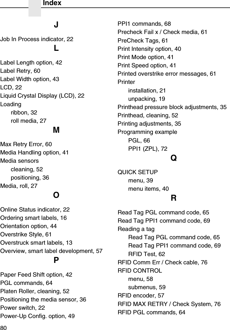 Index80JJob In Process indicator, 22LLabel Length option, 42Label Retry, 60Label Width option, 43LCD, 22Liquid Crystal Display (LCD), 22Loadingribbon, 32roll media, 27MMax Retry Error, 60Media Handling option, 41Media sensorscleaning, 52positioning, 36Media, roll, 27OOnline Status indicator, 22Ordering smart labels, 16Orientation option, 44Overstrike Style, 61Overstruck smart labels, 13Overview, smart label development, 57PPaper Feed Shift option, 42PGL commands, 64Platen Roller, cleaning, 52Positioning the media sensor, 36Power switch, 22Power-Up Config. option, 49PPI1 commands, 68Precheck Fail x / Check media, 61PreCheck Tags, 61Print Intensity option, 40Print Mode option, 41Print Speed option, 41Printed overstrike error messages, 61Printerinstallation, 21unpacking, 19Printhead pressure block adjustments, 35Printhead, cleaning, 52Printing adjustments, 35Programming examplePGL, 66PPI1 (ZPL), 72QQUICK SETUPmenu, 39menu items, 40RRead Tag PGL command code, 65Read Tag PPI1 command code, 69Reading a tagRead Tag PGL command code, 65Read Tag PPI1 command code, 69RFID Test, 62RFID Comm Err / Check cable, 76RFID CONTROLmenu, 58submenus, 59RFID encoder, 57RFID MAX RETRY / Check System, 76RFID PGL commands, 64