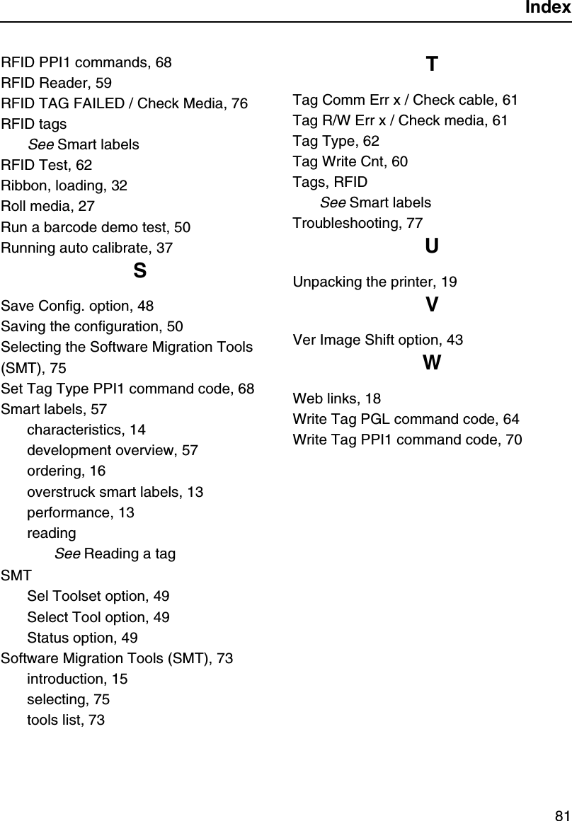 Index81RFID PPI1 commands, 68RFID Reader, 59RFID TAG FAILED / Check Media, 76RFID tagsSee Smart labelsRFID Test, 62Ribbon, loading, 32Roll media, 27Run a barcode demo test, 50Running auto calibrate, 37SSave Config. option, 48Saving the configuration, 50Selecting the Software Migration Tools (SMT), 75Set Tag Type PPI1 command code, 68Smart labels, 57characteristics, 14development overview, 57ordering, 16overstruck smart labels, 13performance, 13readingSee Reading a tagSMTSel Toolset option, 49Select Tool option, 49Status option, 49Software Migration Tools (SMT), 73introduction, 15selecting, 75tools list, 73TTag Comm Err x / Check cable, 61Tag R/W Err x / Check media, 61Tag Type, 62Tag Write Cnt, 60Tags, RFIDSee Smart labelsTroubleshooting, 77UUnpacking the printer, 19VVer Image Shift option, 43WWeb links, 18Write Tag PGL command code, 64Write Tag PPI1 command code, 70