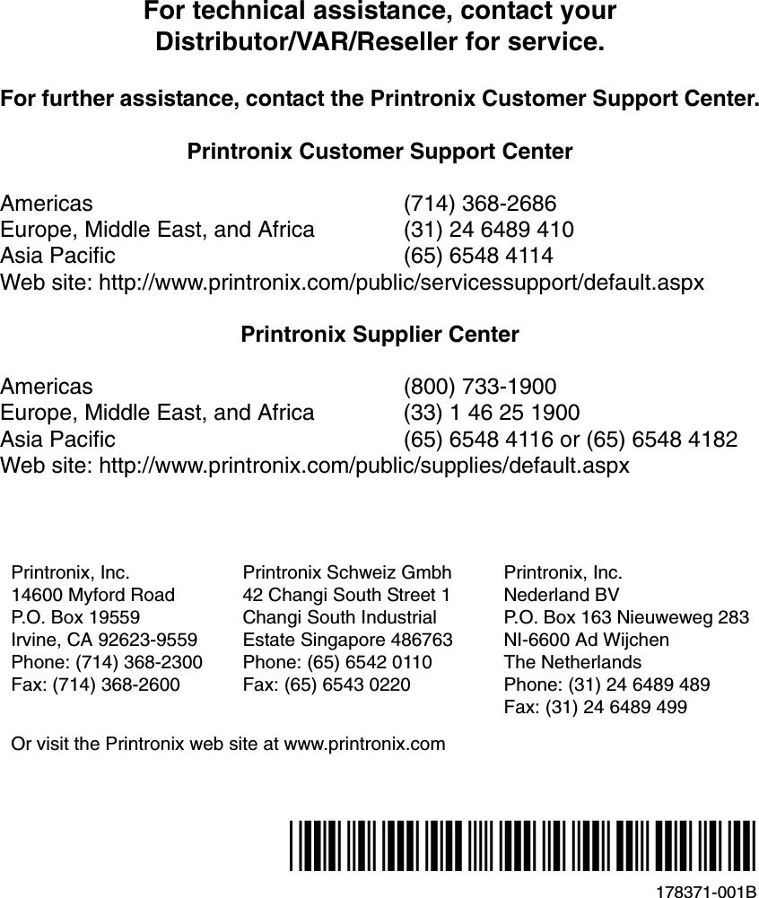 For technical assistance, contact yourDistributor/VAR/Reseller for service.For further assistance, contact the Printronix Customer Support Center.Printronix Customer Support CenterAmericas (714) 368-2686Europe, Middle East, and Africa (31) 24 6489 410Asia Pacific (65) 6548 4114Web site: http://www.printronix.com/public/servicessupport/default.aspxPrintronix Supplier CenterAmericas (800) 733-1900Europe, Middle East, and Africa (33) 1 46 25 1900Asia Pacific (65) 6548 4116 or (65) 6548 4182Web site: http://www.printronix.com/public/supplies/default.aspxPrintronix, Inc.14600 Myford RoadP.O. Box 19559Irvine, CA 92623-9559Phone: (714) 368-2300Fax: (714) 368-2600Printronix Schweiz Gmbh42 Changi South Street 1Changi South IndustrialEstate Singapore 486763Phone: (65) 6542 0110Fax: (65) 6543 0220Printronix, Inc.Nederland BVP.O. Box 163 Nieuweweg 283NI-6600 Ad WijchenThe NetherlandsPhone: (31) 24 6489 489Fax: (31) 24 6489 499Or visit the Printronix web site at www.printronix.com178371-001B*178371-001*