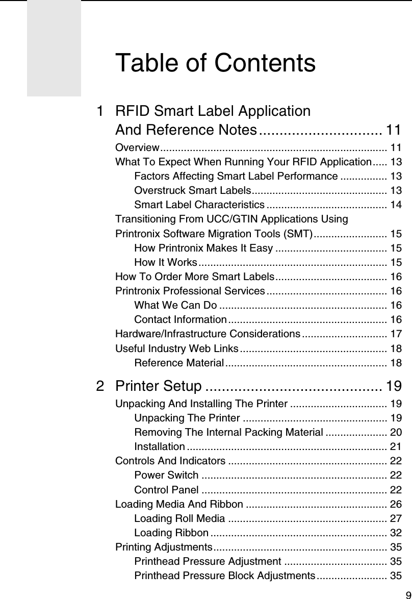 91 RFID Smart Label ApplicationAnd Reference Notes.............................. 11Overview............................................................................. 11What To Expect When Running Your RFID Application..... 13Factors Affecting Smart Label Performance ................ 13Overstruck Smart Labels.............................................. 13Smart Label Characteristics ......................................... 14Transitioning From UCC/GTIN Applications UsingPrintronix Software Migration Tools (SMT)......................... 15How Printronix Makes It Easy ...................................... 15How It Works................................................................ 15How To Order More Smart Labels...................................... 16Printronix Professional Services ......................................... 16What We Can Do ......................................................... 16Contact Information ...................................................... 16Hardware/Infrastructure Considerations ............................. 17Useful Industry Web Links .................................................. 18Reference Material ....................................................... 182 Printer Setup ........................................... 19Unpacking And Installing The Printer ................................. 19Unpacking The Printer ................................................. 19Removing The Internal Packing Material ..................... 20Installation .................................................................... 21Controls And Indicators ...................................................... 22Power Switch ............................................................... 22Control Panel ............................................................... 22Loading Media And Ribbon ................................................ 26Loading Roll Media ...................................................... 27Loading Ribbon ............................................................ 32Printing Adjustments........................................................... 35Printhead Pressure Adjustment ................................... 35Printhead Pressure Block Adjustments........................ 35Table of Contents