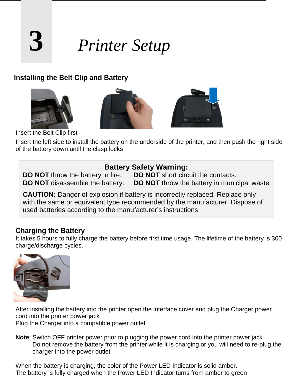       3       Printer Setup  Installing the Belt Clip and Battery             Insert the Belt Clip first Insert the left side to install the battery on the underside of the printer, and then push the right side of the battery down until the clasp locks          Charging the Battery It takes 5 hours to fully charge the battery before first time usage. The lifetime of the battery is 300 charge/discharge cycles.         After installing the battery into the printer open the interface cover and plug the Charger power cord into the printer power jack Plug the Charger into a compatible power outlet  Note: Switch OFF printer power prior to plugging the power cord into the printer power jack   Do not remove the battery from the printer while it is charging or you will need to re-plug the    charger into the power outlet  When the battery is charging, the color of the Power LED Indicator is solid amber. The battery is fully charged when the Power LED Indicator turns from amber to green   Battery Safety Warning: DO NOT throw the battery in fire.   DO NOT short circuit the contacts. DO NOT disassemble the battery.  DO NOT throw the battery in municipal waste CAUTION: Danger of explosion if battery is incorrectly replaced. Replace only with the same or equivalent type recommended by the manufacturer. Dispose of used batteries according to the manufacturer&rsquo;s instructions 