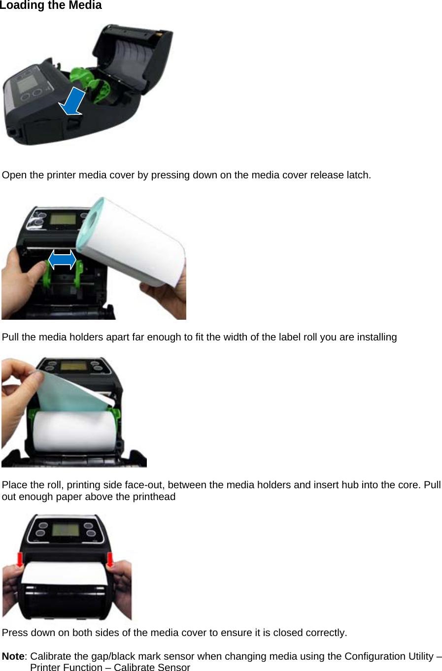 Loading the Media     Open the printer media cover by pressing down on the media cover release latch.    Pull the media holders apart far enough to fit the width of the label roll you are installing    Place the roll, printing side face-out, between the media holders and insert hub into the core. Pull out enough paper above the printhead   Press down on both sides of the media cover to ensure it is closed correctly.  Note: Calibrate the gap/black mark sensor when changing media using the Configuration Utility &ndash;          Printer Function &ndash; Calibrate Sensor  