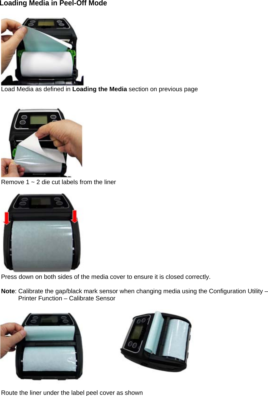 Loading Media in Peel-Off Mode   Load Media as defined in Loading the Media section on previous page    Remove 1 ~ 2 die cut labels from the liner   Press down on both sides of the media cover to ensure it is closed correctly.  Note: Calibrate the gap/black mark sensor when changing media using the Configuration Utility &ndash;          Printer Function &ndash; Calibrate Sensor                                    Route the liner under the label peel cover as shown             