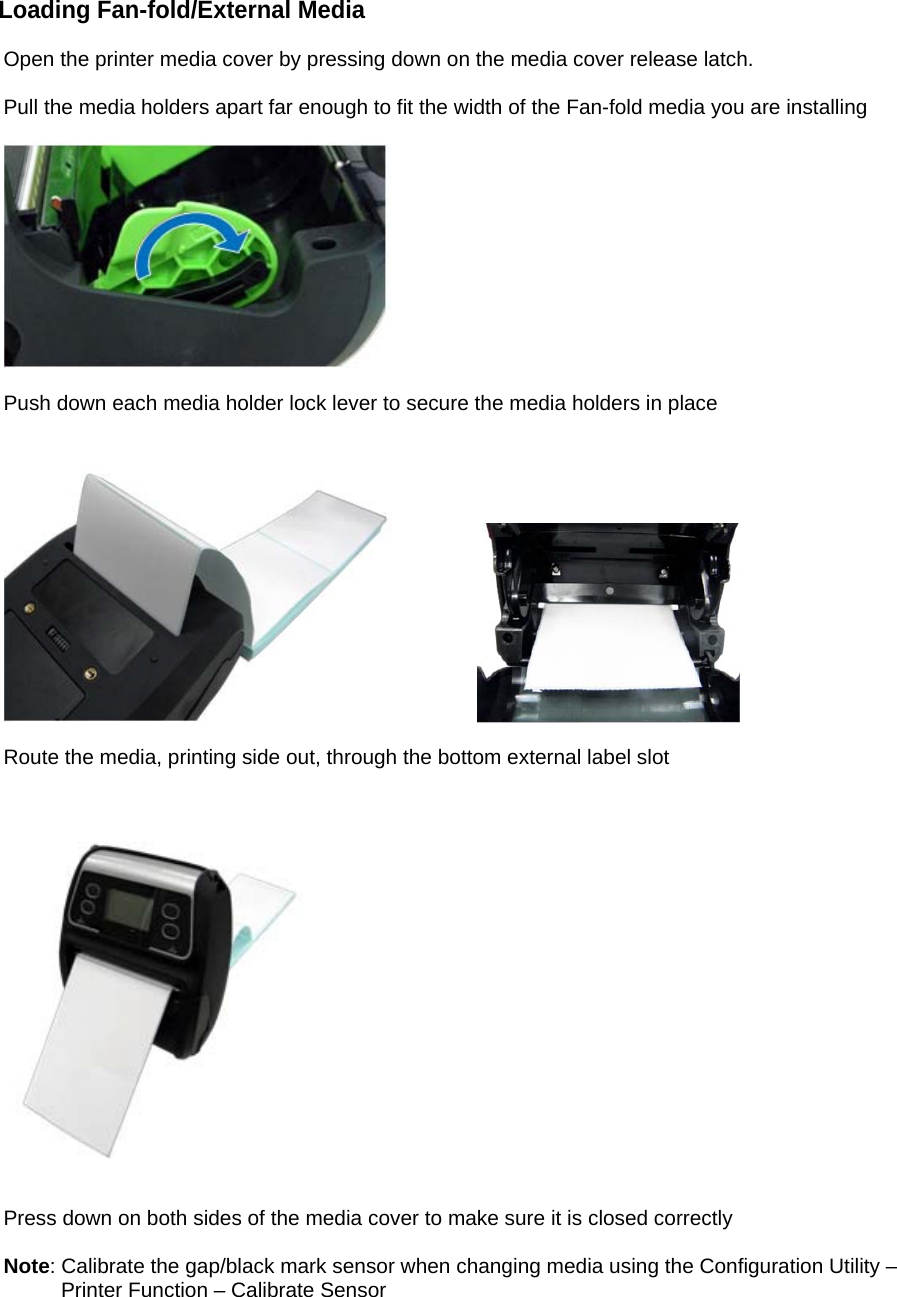 Loading Fan-fold/External Media  Open the printer media cover by pressing down on the media cover release latch.  Pull the media holders apart far enough to fit the width of the Fan-fold media you are installing    Push down each media holder lock lever to secure the media holders in place        Route the media, printing side out, through the bottom external label slot       Press down on both sides of the media cover to make sure it is closed correctly  Note: Calibrate the gap/black mark sensor when changing media using the Configuration Utility &ndash;          Printer Function &ndash; Calibrate Sensor     
