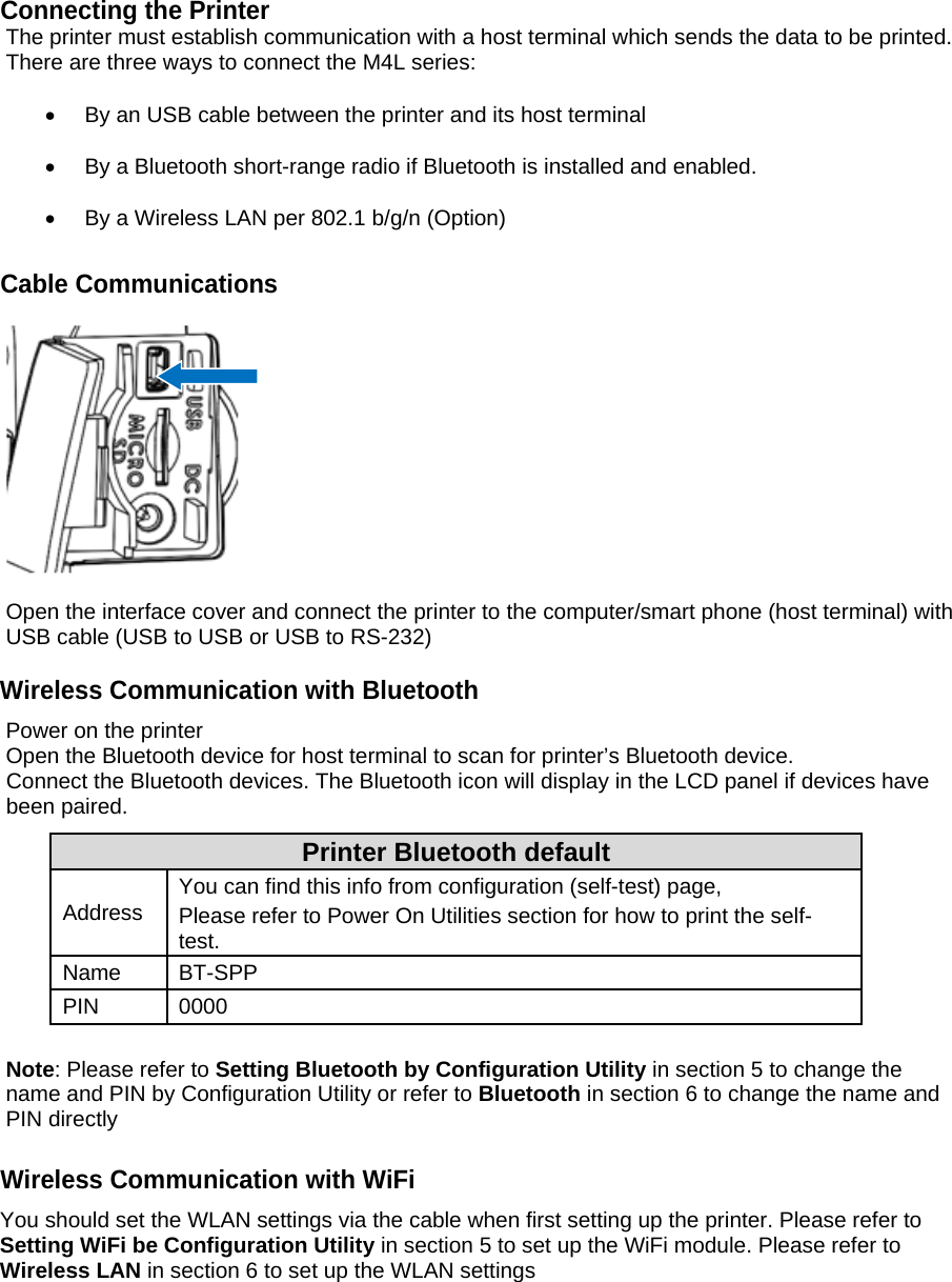 Connecting the Printer The printer must establish communication with a host terminal which sends the data to be printed. There are three ways to connect the M4L series:    By an USB cable between the printer and its host terminal    By a Bluetooth short-range radio if Bluetooth is installed and enabled.    By a Wireless LAN per 802.1 b/g/n (Option)  Cable Communications    Open the interface cover and connect the printer to the computer/smart phone (host terminal) with USB cable (USB to USB or USB to RS-232)  Wireless Communication with Bluetooth Power on the printer Open the Bluetooth device for host terminal to scan for printer&rsquo;s Bluetooth device. Connect the Bluetooth devices. The Bluetooth icon will display in the LCD panel if devices have been paired. Printer Bluetooth default Address  You can find this info from configuration (self-test) page, Please refer to Power On Utilities section for how to print the self-test. Name BT-SPP PIN 0000  Note: Please refer to Setting Bluetooth by Configuration Utility in section 5 to change the name and PIN by Configuration Utility or refer to Bluetooth in section 6 to change the name and PIN directly  Wireless Communication with WiFi You should set the WLAN settings via the cable when first setting up the printer. Please refer to Setting WiFi be Configuration Utility in section 5 to set up the WiFi module. Please refer to Wireless LAN in section 6 to set up the WLAN settings      