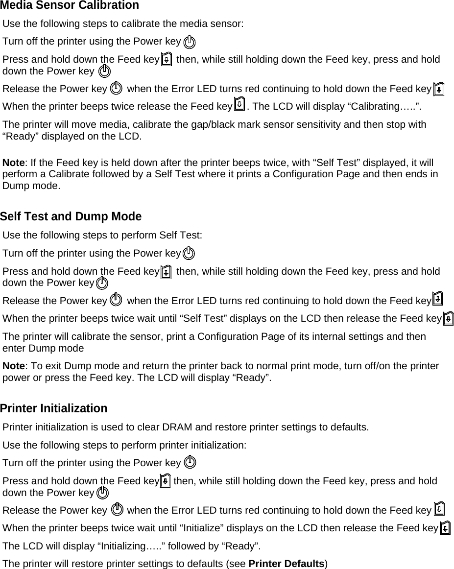 Media Sensor Calibration Use the following steps to calibrate the media sensor: Turn off the printer using the Power key  Press and hold down the Feed key      then, while still holding down the Feed key, press and hold down the Power key Release the Power key       when the Error LED turns red continuing to hold down the Feed key When the printer beeps twice release the Feed key     . The LCD will display &ldquo;Calibrating&hellip;..&rdquo;. The printer will move media, calibrate the gap/black mark sensor sensitivity and then stop with &ldquo;Ready&rdquo; displayed on the LCD.  Note: If the Feed key is held down after the printer beeps twice, with &ldquo;Self Test&rdquo; displayed, it will perform a Calibrate followed by a Self Test where it prints a Configuration Page and then ends in Dump mode.  Self Test and Dump Mode Use the following steps to perform Self Test: Turn off the printer using the Power key  Press and hold down the Feed key      then, while still holding down the Feed key, press and hold down the Power key Release the Power key       when the Error LED turns red continuing to hold down the Feed key When the printer beeps twice wait until &ldquo;Self Test&rdquo; displays on the LCD then release the Feed key       The printer will calibrate the sensor, print a Configuration Page of its internal settings and then enter Dump mode Note: To exit Dump mode and return the printer back to normal print mode, turn off/on the printer power or press the Feed key. The LCD will display &ldquo;Ready&rdquo;.  Printer Initialization Printer initialization is used to clear DRAM and restore printer settings to defaults. Use the following steps to perform printer initialization: Turn off the printer using the Power key  Press and hold down the Feed key     then, while still holding down the Feed key, press and hold down the Power key Release the Power key       when the Error LED turns red continuing to hold down the Feed key When the printer beeps twice wait until &ldquo;Initialize&rdquo; displays on the LCD then release the Feed key       The LCD will display &ldquo;Initializing&hellip;..&rdquo; followed by &ldquo;Ready&rdquo;. The printer will restore printer settings to defaults (see Printer Defaults)          