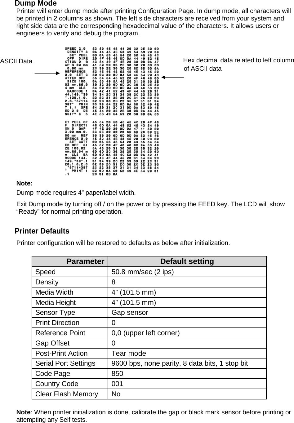Dump Mode Printer will enter dump mode after printing Configuration Page. In dump mode, all characters will be printed in 2 columns as shown. The left side characters are received from your system and right side data are the corresponding hexadecimal value of the characters. It allows users or engineers to verify and debug the program. ASCII Data                                                                                    Hex decimal data related to left column                                                                                                                       of ASCII data  Note: Dump mode requires 4&rdquo; paper/label width. Exit Dump mode by turning off / on the power or by pressing the FEED key. The LCD will show &ldquo;Ready&rdquo; for normal printing operation.   Printer Defaults Printer configuration will be restored to defaults as below after initialization.  Parameter  Default setting Speed  50.8 mm/sec (2 ips) Density 8 Media Width  4&rdquo; (101.5 mm) Media Height  4&rdquo; (101.5 mm) Sensor Type  Gap sensor Print Direction  0 Reference Point  0,0 (upper left corner) Gap Offset  0 Post-Print Action  Tear mode Serial Port Settings  9600 bps, none parity, 8 data bits, 1 stop bit Code Page  850 Country Code  001 Clear Flash Memory  No  Note: When printer initialization is done, calibrate the gap or black mark sensor before printing or attempting any Self tests.  