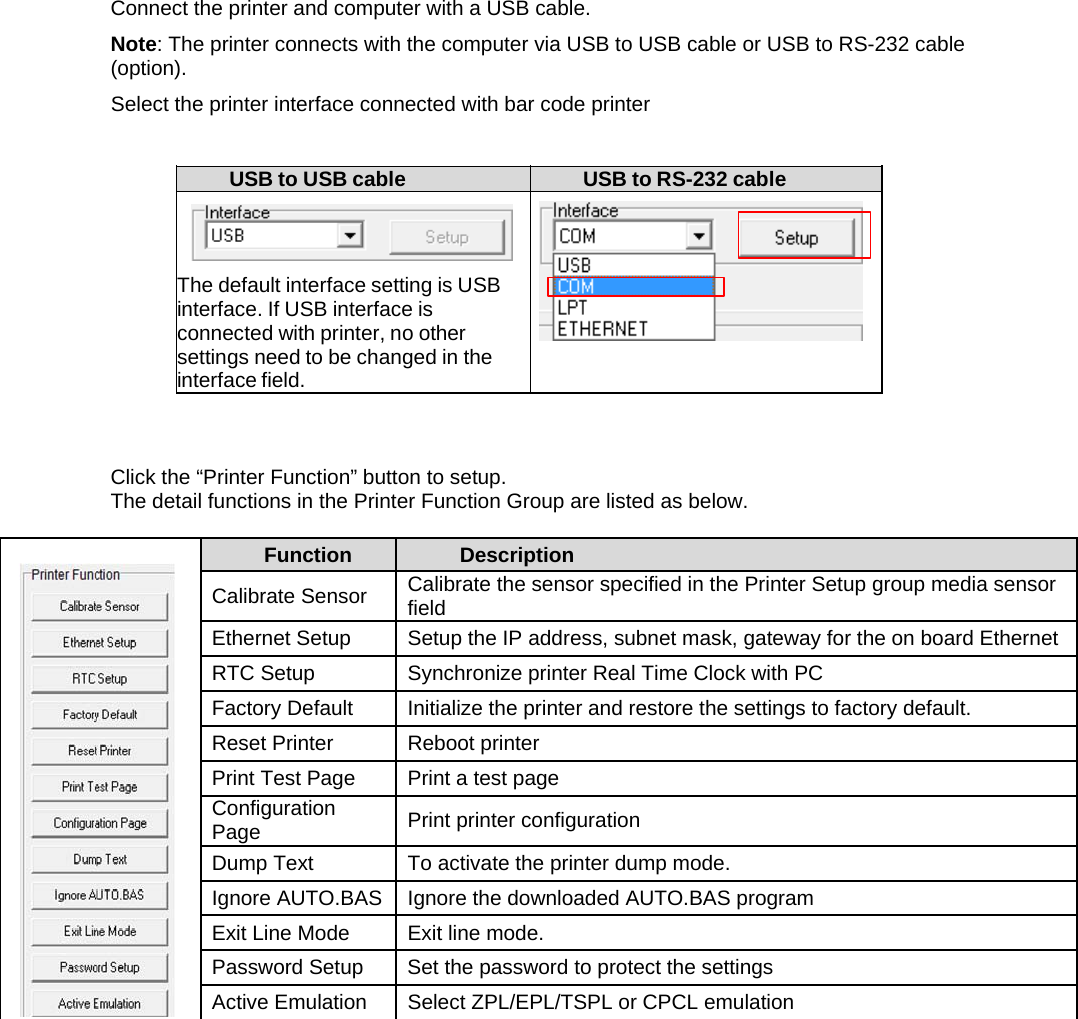 Connect the printer and computer with a USB cable. Note: The printer connects with the computer via USB to USB cable or USB to RS-232 cable (option). Select the printer interface connected with bar code printer  USB to USB cable  USB to RS-232 cable    The default interface setting is USB interface. If USB interface is connected with printer, no other settings need to be changed in the interface field.     Click the &ldquo;Printer Function&rdquo; button to setup. The detail functions in the Printer Function Group are listed as below.     Function  Description Calibrate Sensor  Calibrate the sensor specified in the Printer Setup group media sensor field Ethernet Setup  Setup the IP address, subnet mask, gateway for the on board Ethernet RTC Setup  Synchronize printer Real Time Clock with PC Factory Default  Initialize the printer and restore the settings to factory default. Reset Printer  Reboot printer Print Test Page  Print a test page Configuration Page  Print printer configuration Dump Text  To activate the printer dump mode. Ignore AUTO.BAS  Ignore the downloaded AUTO.BAS program Exit Line Mode  Exit line mode. Password Setup  Set the password to protect the settings Active Emulation  Select ZPL/EPL/TSPL or CPCL emulation              