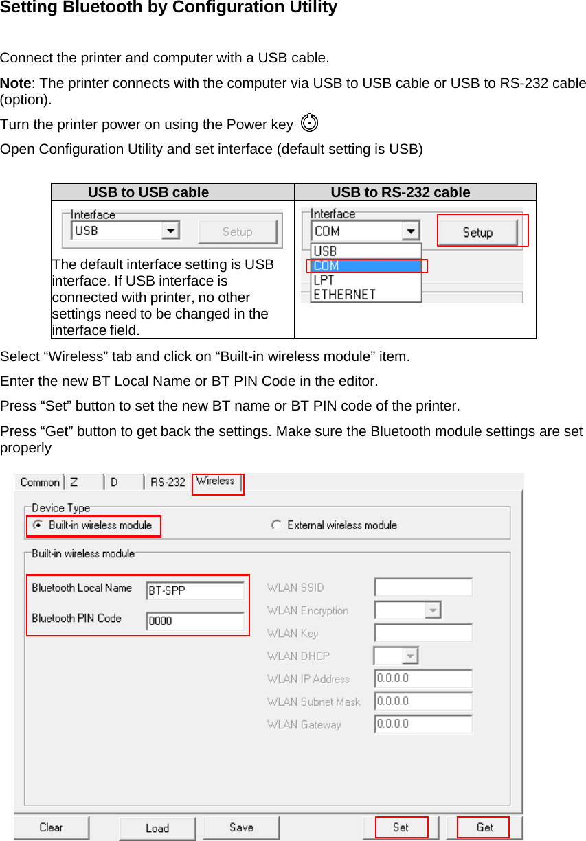 Setting Bluetooth by Configuration Utility  Connect the printer and computer with a USB cable. Note: The printer connects with the computer via USB to USB cable or USB to RS-232 cable (option). Turn the printer power on using the Power key  Open Configuration Utility and set interface (default setting is USB)  USB to USB cable  USB to RS-232 cable    The default interface setting is USB interface. If USB interface is connected with printer, no other settings need to be changed in the interface field.   Select &ldquo;Wireless&rdquo; tab and click on &ldquo;Built-in wireless module&rdquo; item. Enter the new BT Local Name or BT PIN Code in the editor. Press &ldquo;Set&rdquo; button to set the new BT name or BT PIN code of the printer. Press &ldquo;Get&rdquo; button to get back the settings. Make sure the Bluetooth module settings are set properly                               