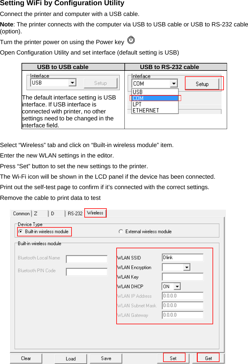 Setting WiFi by Configuration Utility Connect the printer and computer with a USB cable. Note: The printer connects with the computer via USB to USB cable or USB to RS-232 cable (option). Turn the printer power on using the Power key  Open Configuration Utility and set interface (default setting is USB)  USB to USB cable  USB to RS-232 cable   The default interface setting is USB interface. If USB interface is connected with printer, no other settings need to be changed in the interface field.    Select &ldquo;Wireless&rdquo; tab and click on &ldquo;Built-in wireless module&rdquo; item. Enter the new WLAN settings in the editor. Press &ldquo;Set&rdquo; button to set the new settings to the printer. The Wi-Fi icon will be shown in the LCD panel if the device has been connected. Print out the self-test page to confirm if it&rsquo;s connected with the correct settings. Remove the cable to print data to test                              