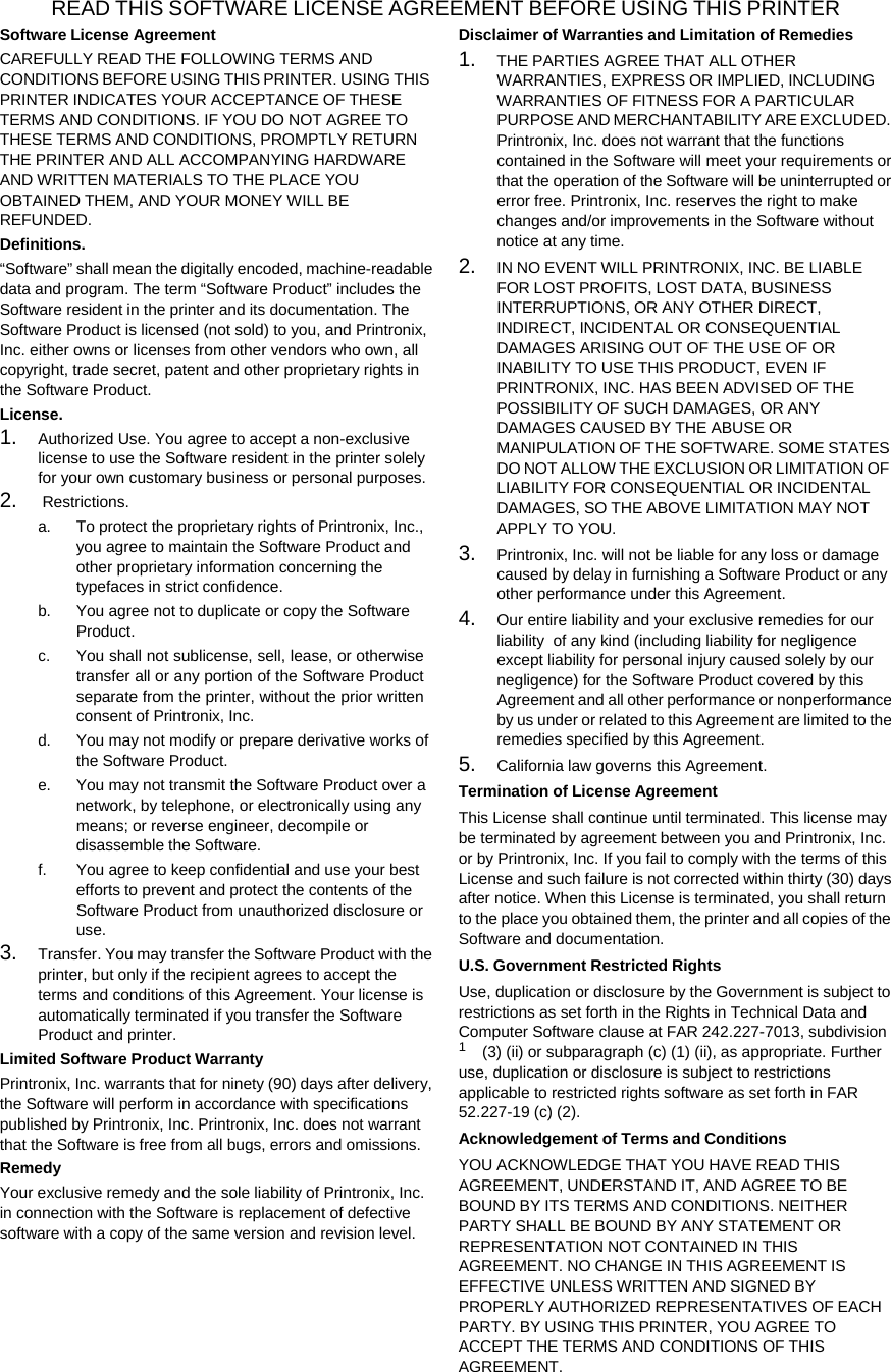 READ THIS SOFTWARE LICENSE AGREEMENT BEFORE USING THIS PRINTER Software License Agreement CAREFULLY READ THE FOLLOWING TERMS AND CONDITIONS BEFORE USING THIS PRINTER. USING THIS PRINTER INDICATES YOUR ACCEPTANCE OF THESE TERMS AND CONDITIONS. IF YOU DO NOT AGREE TO THESE TERMS AND CONDITIONS, PROMPTLY RETURN THE PRINTER AND ALL ACCOMPANYING HARDWARE AND WRITTEN MATERIALS TO THE PLACE YOU OBTAINED THEM, AND YOUR MONEY WILL BE REFUNDED. Definitions. &ldquo;Software&rdquo; shall mean the digitally encoded, machine-readable data and program. The term &ldquo;Software Product&rdquo; includes the Software resident in the printer and its documentation. The Software Product is licensed (not sold) to you, and Printronix, Inc. either owns or licenses from other vendors who own, all copyright, trade secret, patent and other proprietary rights in the Software Product. License. 1. Authorized Use. You agree to accept a non-exclusive license to use the Software resident in the printer solely for your own customary business or personal purposes. 2. Restrictions. a. To protect the proprietary rights of Printronix, Inc., you agree to maintain the Software Product and other proprietary information concerning the typefaces in strict confidence. b. You agree not to duplicate or copy the Software Product. c. You shall not sublicense, sell, lease, or otherwise transfer all or any portion of the Software Product separate from the printer, without the prior written consent of Printronix, Inc. d. You may not modify or prepare derivative works of the Software Product. e. You may not transmit the Software Product over a network, by telephone, or electronically using any means; or reverse engineer, decompile or disassemble the Software. f. You agree to keep confidential and use your best efforts to prevent and protect the contents of the Software Product from unauthorized disclosure or use. 3. Transfer. You may transfer the Software Product with the printer, but only if the recipient agrees to accept the terms and conditions of this Agreement. Your license is automatically terminated if you transfer the Software Product and printer. Limited Software Product Warranty Printronix, Inc. warrants that for ninety (90) days after delivery, the Software will perform in accordance with specifications published by Printronix, Inc. Printronix, Inc. does not warrant that the Software is free from all bugs, errors and omissions. Remedy Your exclusive remedy and the sole liability of Printronix, Inc. in connection with the Software is replacement of defective software with a copy of the same version and revision level. Disclaimer of Warranties and Limitation of Remedies 1. THE PARTIES AGREE THAT ALL OTHER WARRANTIES, EXPRESS OR IMPLIED, INCLUDING WARRANTIES OF FITNESS FOR A PARTICULAR PURPOSE AND MERCHANTABILITY ARE EXCLUDED. Printronix, Inc. does not warrant that the functions contained in the Software will meet your requirements or that the operation of the Software will be uninterrupted or error free. Printronix, Inc. reserves the right to make changes and/or improvements in the Software without notice at any time. 2. IN NO EVENT WILL PRINTRONIX, INC. BE LIABLE FOR LOST PROFITS, LOST DATA, BUSINESS INTERRUPTIONS, OR ANY OTHER DIRECT, INDIRECT, INCIDENTAL OR CONSEQUENTIAL DAMAGES ARISING OUT OF THE USE OF OR INABILITY TO USE THIS PRODUCT, EVEN IF PRINTRONIX, INC. HAS BEEN ADVISED OF THE POSSIBILITY OF SUCH DAMAGES, OR ANY DAMAGES CAUSED BY THE ABUSE OR MANIPULATION OF THE SOFTWARE. SOME STATES DO NOT ALLOW THE EXCLUSION OR LIMITATION OF LIABILITY FOR CONSEQUENTIAL OR INCIDENTAL DAMAGES, SO THE ABOVE LIMITATION MAY NOT APPLY TO YOU. 3. Printronix, Inc. will not be liable for any loss or damage caused by delay in furnishing a Software Product or any other performance under this Agreement. 4. Our entire liability and your exclusive remedies for our liability  of any kind (including liability for negligence except liability for personal injury caused solely by our negligence) for the Software Product covered by this Agreement and all other performance or nonperformance by us under or related to this Agreement are limited to the remedies specified by this Agreement. 5. California law governs this Agreement. Termination of License Agreement This License shall continue until terminated. This license may be terminated by agreement between you and Printronix, Inc. or by Printronix, Inc. If you fail to comply with the terms of this License and such failure is not corrected within thirty (30) days after notice. When this License is terminated, you shall return to the place you obtained them, the printer and all copies of the Software and documentation. U.S. Government Restricted Rights Use, duplication or disclosure by the Government is subject to restrictions as set forth in the Rights in Technical Data and Computer Software clause at FAR 242.227-7013, subdivision 1 (3) (ii) or subparagraph (c) (1) (ii), as appropriate. Further use, duplication or disclosure is subject to restrictions applicable to restricted rights software as set forth in FAR 52.227-19 (c) (2). Acknowledgement of Terms and Conditions YOU ACKNOWLEDGE THAT YOU HAVE READ THIS AGREEMENT, UNDERSTAND IT, AND AGREE TO BE BOUND BY ITS TERMS AND CONDITIONS. NEITHER PARTY SHALL BE BOUND BY ANY STATEMENT OR REPRESENTATION NOT CONTAINED IN THIS AGREEMENT. NO CHANGE IN THIS AGREEMENT IS EFFECTIVE UNLESS WRITTEN AND SIGNED BY PROPERLY AUTHORIZED REPRESENTATIVES OF EACH PARTY. BY USING THIS PRINTER, YOU AGREE TO ACCEPT THE TERMS AND CONDITIONS OF THIS AGREEMENT. 