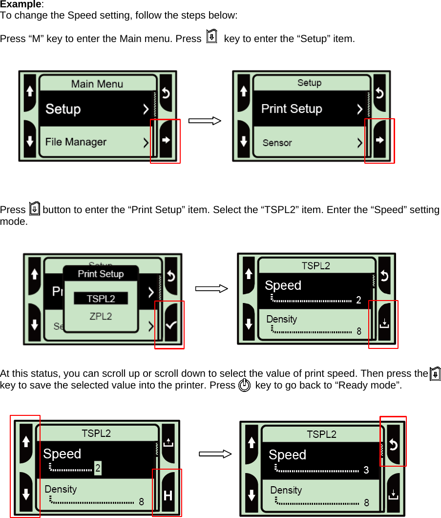 Example: To change the Speed setting, follow the steps below:  Press &ldquo;M&rdquo; key to enter the Main menu. Press        key to enter the &ldquo;Setup&rdquo; item.               Press      button to enter the &ldquo;Print Setup&rdquo; item. Select the &ldquo;TSPL2&rdquo; item. Enter the &ldquo;Speed&rdquo; setting mode.                    At this status, you can scroll up or scroll down to select the value of print speed. Then press the key to save the selected value into the printer. Press       key to go back to &ldquo;Ready mode&rdquo;.                         