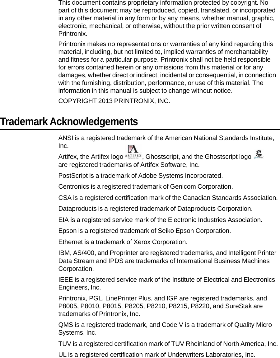 This document contains proprietary information protected by copyright. No part of this document may be reproduced, copied, translated, or incorporated in any other material in any form or by any means, whether manual, graphic, electronic, mechanical, or otherwise, without the prior written consent of Printronix. Printronix makes no representations or warranties of any kind regarding this material, including, but not limited to, implied warranties of merchantability and fitness for a particular purpose. Printronix shall not be held responsible for errors contained herein or any omissions from this material or for any damages, whether direct or indirect, incidental or consequential, in connection with the furnishing, distribution, performance, or use of this material. The information in this manual is subject to change without notice. COPYRIGHT 2013 PRINTRONIX, INC. Trademark Acknowledgements ANSI is a registered trademark of the American National Standards Institute, Inc. Artifex, the Artifex logo  , Ghostscript, and the Ghostscript logo   are registered trademarks of Artifex Software, Inc. PostScript is a trademark of Adobe Systems Incorporated. Centronics is a registered trademark of Genicom Corporation. CSA is a registered certification mark of the Canadian Standards Association. Dataproducts is a registered trademark of Dataproducts Corporation. EIA is a registered service mark of the Electronic Industries Association. Epson is a registered trademark of Seiko Epson Corporation. Ethernet is a trademark of Xerox Corporation. IBM, AS/400, and Proprinter are registered trademarks, and Intelligent Printer Data Stream and IPDS are trademarks of International Business Machines Corporation. IEEE is a registered service mark of the Institute of Electrical and Electronics Engineers, Inc. Printronix, PGL, LinePrinter Plus, and IGP are registered trademarks, and P8005, P8010, P8015, P8205, P8210, P8215, P8220, and SureStak are trademarks of Printronix, Inc. QMS is a registered trademark, and Code V is a trademark of Quality Micro Systems, Inc. TUV is a registered certification mark of TUV Rheinland of North America, Inc. UL is a registered certification mark of Underwriters Laboratories, Inc. 
