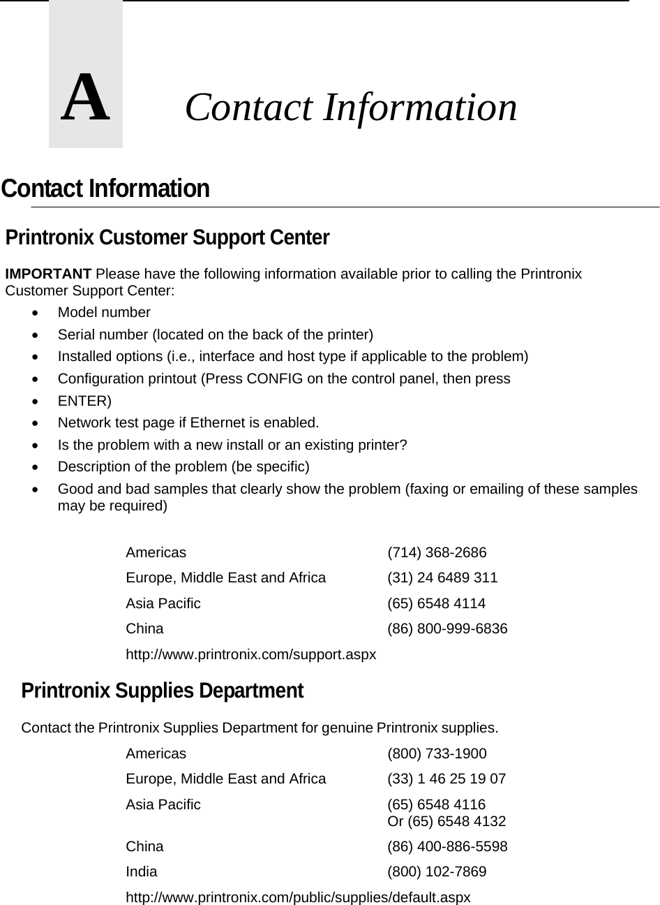       A       Contact Information  Contact Information Printronix Customer Support Center IMPORTANT Please have the following information available prior to calling the Printronix Customer Support Center:  Model number   Serial number (located on the back of the printer)   Installed options (i.e., interface and host type if applicable to the problem)   Configuration printout (Press CONFIG on the control panel, then press  ENTER)   Network test page if Ethernet is enabled.   Is the problem with a new install or an existing printer?   Description of the problem (be specific)   Good and bad samples that clearly show the problem (faxing or emailing of these samples may be required)  Americas    (714) 368-2686 Europe, Middle East and Africa    (31) 24 6489 311 Asia Pacific    (65) 6548 4114 China     (86) 800-999-6836 http://www.printronix.com/support.aspx Printronix Supplies Department  Contact the Printronix Supplies Department for genuine Printronix supplies. Americas    (800) 733-1900 Europe, Middle East and Africa    (33) 1 46 25 19 07 Asia Pacific    (65) 6548 4116      Or (65) 6548 4132 China     (86) 400-886-5598 India     (800) 102-7869 http://www.printronix.com/public/supplies/default.aspx   