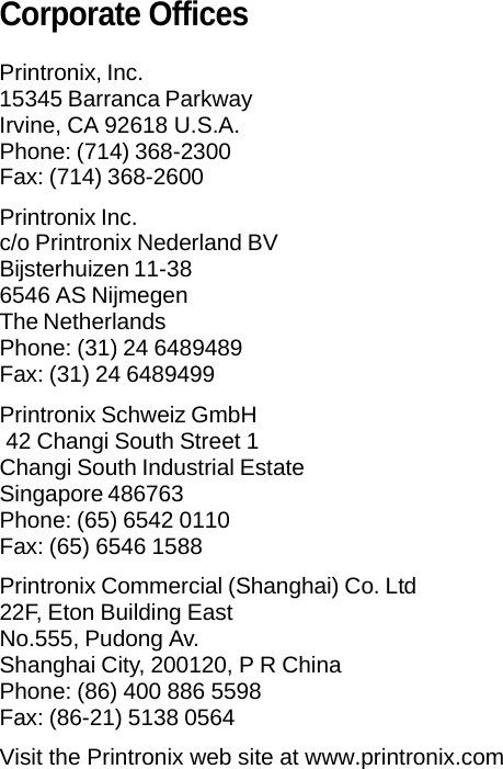  Corporate Offices  Printronix, Inc. 15345 Barranca Parkway Irvine, CA 92618 U.S.A. Phone: (714) 368-2300 Fax: (714) 368-2600  Printronix Inc. c/o Printronix Nederland BV  Bijsterhuizen 11-38 6546 AS Nijmegen  The Netherlands Phone: (31) 24 6489489 Fax: (31) 24 6489499  Printronix Schweiz GmbH  42 Changi South Street 1 Changi South Industrial Estate  Singapore 486763 Phone: (65) 6542 0110 Fax: (65) 6546 1588  Printronix Commercial (Shanghai) Co. Ltd  22F, Eton Building East No.555, Pudong Av. Shanghai City, 200120, P R China  Phone: (86) 400 886 5598 Fax: (86-21) 5138 0564  Visit the Printronix web site at www.printronix.com                             